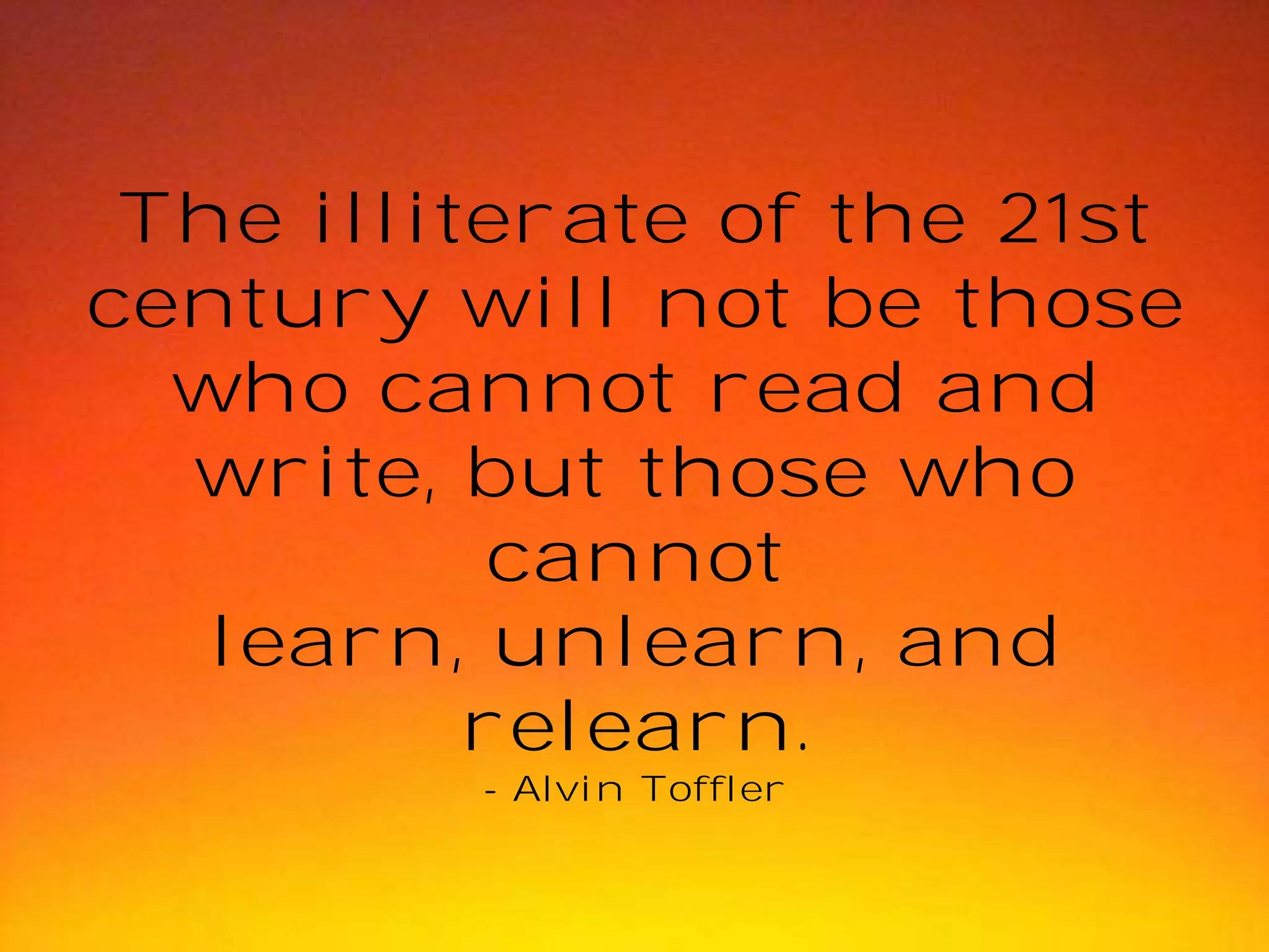 The illiterate of the 21st
century will not be those
who cannot read and
write, but those who
cannot
learn, unlearn, and
relearn.
- Alvin Toffler

 