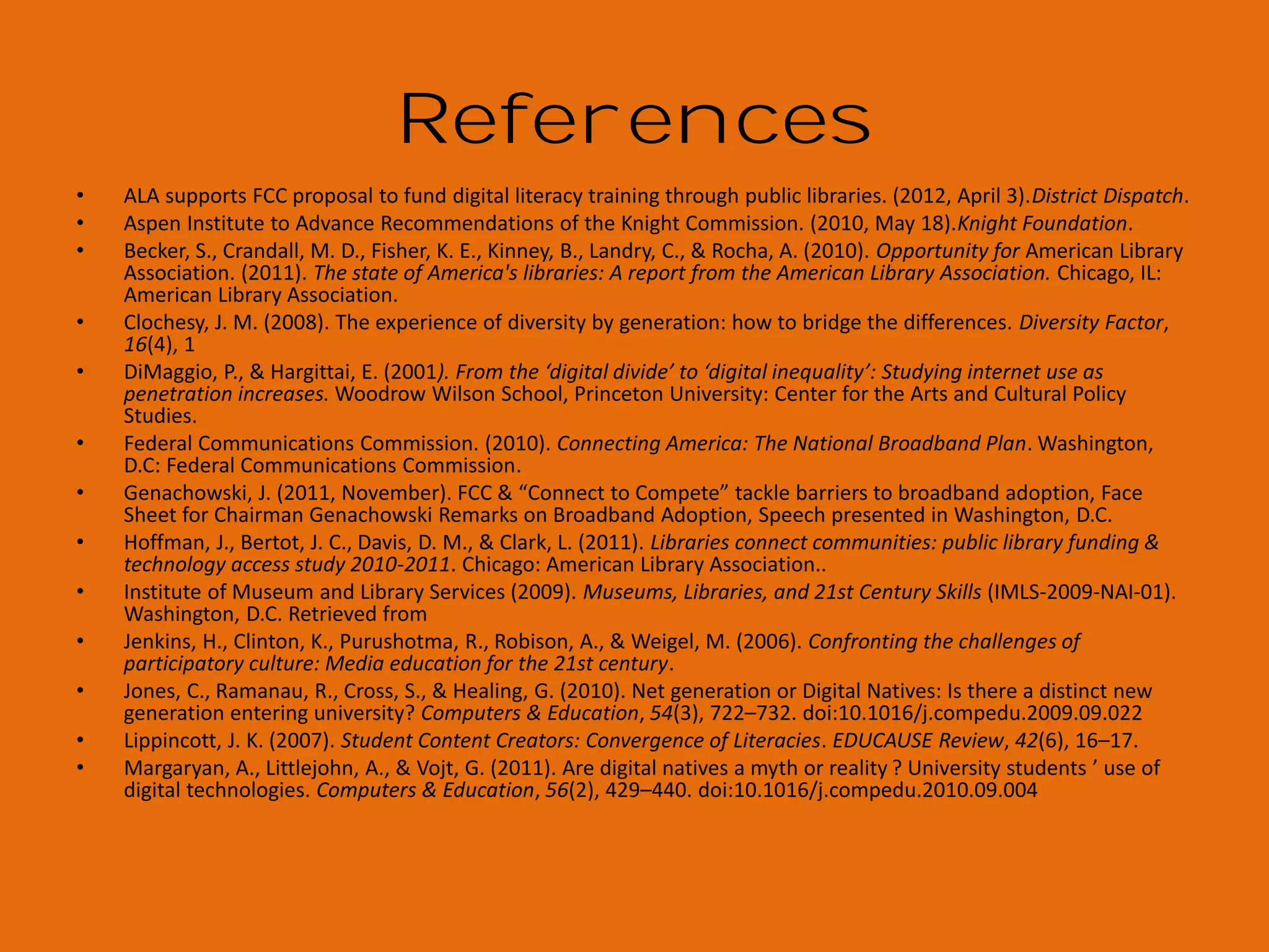 Photo Credits
1.
2.
3.
4.
5.
6.
7.
8.
9.
10.
11.
12.
13.
14.
15.
16.
17.
18.
19.
20.
21.
22.
23.
24.
25.
26.

http://www.flickr.com/photos/9610484@N05/2947679774/
http://www.flickr.com/photos/sahlgoode/5185095492/
Torchwood
http://www.flickr.com/photos/jdhancock/5587313307/
http://www.flickr.com/photos/bright/2753331208/
http://www.flickr.com/photos/daunphilipp/477185363/
http://www.flickr.com/photos/brainless-angel/120509366/
http://www.flickr.com/photos/julianrod/238786239/
http://www.flickr.com/photos/nesster/2165079081/
http://www.flickr.com/photos/rbochet/6130218020/
http://www.flickr.com/photos/phineasgage/3118515933/
http://www.flickr.com/photos/ericskiff/372905058
http://www.flickr.com/photos/barb/83108156/
http://www.flickr.com/photos/soyiro/272463226/
http://www.flickr.com/photos/anselmogz/6682939/
http://www.flickr.com/photos/miuenski/2570241302/
http://www.flickr.com/photos/nicksee/3475300027
Wordle
Bobbi Newman
http://www.flickr.com/photos/brenda-starr/5226740045/
n/a
http://www.flickr.com/photos/elcupto/1186992673/
http://www.flickr.com/photos/katerha/5437876129/
http://www.flickr.com/photos/budslife/1771179517/
http://www.flickr.com/photos/jdhancock/7636345442/
http://www.flickr.com/photos/thomashawk/2460922167/

27.
28.
29.
30.
31.
32.
33.
34.
35.
36.
37.
38.
39.
40.
41.
42.
43.
44.
45.
46.
47.
48.
49.
50.
51.

n/a
http://www.flickr.com/photos/baboon/13260830/
http://www.flickr.com/photos/scttw/1819088991/
http://www.flickr.com/photos/lujide/3991307100/
http://www.flickr.com/photos/victornuno/23285331/
http://www.flickr.com/photos/angelrravelor/321594137/
http://www.flickr.com/photos/sahlgoode/5185095492/
http://www.flickr.com/photos/blackbutterfly/3051019058/
http://www.flickr.com/photos/chinchillo/3248010563/
http://www.flickr.com/photos/31916678@N07/4753800195/
http://www.flickr.com/photos/tambako/2908186658/
http://www.flickr.com/photos/cataniamichele/2618160905/
http://www.flickr.com/photos/jdhancock/4083295771
http://www.flickr.com/photos/jeremybrooks/2515846993/
http://www.flickr.com/photos/92454606@N00/349497988/
www.digitallearn.org
www.everyoneon.org
http://libraries.pewinternet.org/
http://www.imls.gov/about/21stcskills.aspx
www.digitalliteracy.gov
http://www.libraryedge.org/benchmarksv1/toolkit
http://www.flickr.com/photos/pasukaru76/5267355952/
http://www.flickr.com/photos/39718079@N00/261054170/
http://www.flickr.com/photos/jdhancock/4083295771
http://www.flickr.com/photos/miyukiutada/428153221/

 