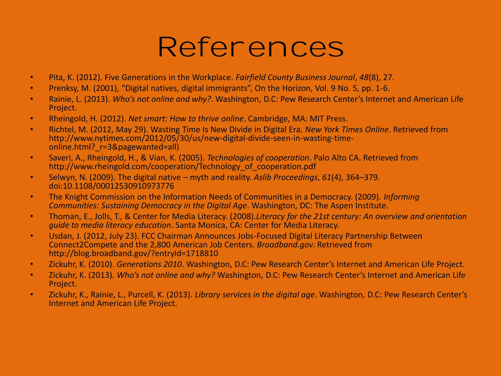 References
•
•
•
•
•
•
•
•

•
•
•
•
•

ALA supports FCC proposal to fund digital literacy training through public libraries. (2012, April 3).District Dispatch.
Aspen Institute to Advance Recommendations of the Knight Commission. (2010, May 18).Knight Foundation.
Becker, S., Crandall, M. D., Fisher, K. E., Kinney, B., Landry, C., & Rocha, A. (2010). Opportunity for American Library
Association. (2011). The state of America's libraries: A report from the American Library Association. Chicago, IL:
American Library Association.
Clochesy, J. M. (2008). The experience of diversity by generation: how to bridge the differences. Diversity Factor,
16(4), 1
DiMaggio, P., & Hargittai, E. (2001). From the ‘digital divide’ to ‘digital inequality’: Studying internet use as
penetration increases. Woodrow Wilson School, Princeton University: Center for the Arts and Cultural Policy
Studies.
Federal Communications Commission. (2010). Connecting America: The National Broadband Plan. Washington,
D.C: Federal Communications Commission.
Genachowski, J. (2011, November). FCC & “Connect to Compete” tackle barriers to broadband adoption, Face
Sheet for Chairman Genachowski Remarks on Broadband Adoption, Speech presented in Washington, D.C.
Hoffman, J., Bertot, J. C., Davis, D. M., & Clark, L. (2011). Libraries connect communities: public library funding &
technology access study 2010-2011. Chicago: American Library Association..
Institute of Museum and Library Services (2009). Museums, Libraries, and 21st Century Skills (IMLS-2009-NAI-01).
Washington, D.C. Retrieved from
Jenkins, H., Clinton, K., Purushotma, R., Robison, A., & Weigel, M. (2006). Confronting the challenges of
participatory culture: Media education for the 21st century.
Jones, C., Ramanau, R., Cross, S., & Healing, G. (2010). Net generation or Digital Natives: Is there a distinct new
generation entering university? Computers & Education, 54(3), 722–732. doi:10.1016/j.compedu.2009.09.022
Lippincott, J. K. (2007). Student Content Creators: Convergence of Literacies. EDUCAUSE Review, 42(6), 16–17.
Margaryan, A., Littlejohn, A., & Vojt, G. (2011). Are digital natives a myth or reality ? University students ’ use of
digital technologies. Computers & Education, 56(2), 429–440. doi:10.1016/j.compedu.2010.09.004

 