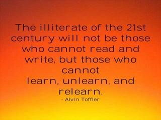 The illiterate of the 21st
century will not be those
who cannot read and
write, but those who
cannot
learn, unlearn, and
relearn.
- Alvin Toffler

 