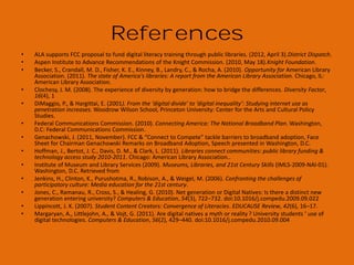 Photo Credits
1.
2.
3.
4.
5.
6.
7.
8.
9.
10.
11.
12.
13.
14.
15.
16.
17.
18.
19.
20.
21.
22.
23.
24.
25.
26.

http://www.flickr.com/photos/9610484@N05/2947679774/
http://www.flickr.com/photos/sahlgoode/5185095492/
Torchwood
http://www.flickr.com/photos/jdhancock/5587313307/
http://www.flickr.com/photos/bright/2753331208/
http://www.flickr.com/photos/daunphilipp/477185363/
http://www.flickr.com/photos/brainless-angel/120509366/
http://www.flickr.com/photos/julianrod/238786239/
http://www.flickr.com/photos/nesster/2165079081/
http://www.flickr.com/photos/rbochet/6130218020/
http://www.flickr.com/photos/phineasgage/3118515933/
http://www.flickr.com/photos/ericskiff/372905058
http://www.flickr.com/photos/barb/83108156/
http://www.flickr.com/photos/soyiro/272463226/
http://www.flickr.com/photos/anselmogz/6682939/
http://www.flickr.com/photos/miuenski/2570241302/
http://www.flickr.com/photos/nicksee/3475300027
Wordle
Bobbi Newman
http://www.flickr.com/photos/brenda-starr/5226740045/
n/a
http://www.flickr.com/photos/elcupto/1186992673/
http://www.flickr.com/photos/katerha/5437876129/
http://www.flickr.com/photos/budslife/1771179517/
http://www.flickr.com/photos/jdhancock/7636345442/
http://www.flickr.com/photos/thomashawk/2460922167/

27.
28.
29.
30.
31.
32.
33.
34.
35.
36.
37.
38.
39.
40.
41.
42.
43.
44.
45.
46.
47.
48.
49.
50.
51.

n/a
http://www.flickr.com/photos/baboon/13260830/
http://www.flickr.com/photos/scttw/1819088991/
http://www.flickr.com/photos/lujide/3991307100/
http://www.flickr.com/photos/victornuno/23285331/
http://www.flickr.com/photos/angelrravelor/321594137/
http://www.flickr.com/photos/sahlgoode/5185095492/
http://www.flickr.com/photos/blackbutterfly/3051019058/
http://www.flickr.com/photos/chinchillo/3248010563/
http://www.flickr.com/photos/31916678@N07/4753800195/
http://www.flickr.com/photos/tambako/2908186658/
http://www.flickr.com/photos/cataniamichele/2618160905/
http://www.flickr.com/photos/jdhancock/4083295771
http://www.flickr.com/photos/jeremybrooks/2515846993/
http://www.flickr.com/photos/92454606@N00/349497988/
www.digitallearn.org
www.everyoneon.org
http://libraries.pewinternet.org/
http://www.imls.gov/about/21stcskills.aspx
www.digitalliteracy.gov
http://www.libraryedge.org/benchmarksv1/toolkit
http://www.flickr.com/photos/pasukaru76/5267355952/
http://www.flickr.com/photos/39718079@N00/261054170/
http://www.flickr.com/photos/jdhancock/4083295771
http://www.flickr.com/photos/miyukiutada/428153221/

 