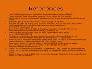 References
•
•
•
•
•
•
•
•

•
•
•
•
•

ALA supports FCC proposal to fund digital literacy training through public libraries. (2012, April 3).District Dispatch.
Aspen Institute to Advance Recommendations of the Knight Commission. (2010, May 18).Knight Foundation.
Becker, S., Crandall, M. D., Fisher, K. E., Kinney, B., Landry, C., & Rocha, A. (2010). Opportunity for American Library
Association. (2011). The state of America's libraries: A report from the American Library Association. Chicago, IL:
American Library Association.
Clochesy, J. M. (2008). The experience of diversity by generation: how to bridge the differences. Diversity Factor,
16(4), 1
DiMaggio, P., & Hargittai, E. (2001). From the ‘digital divide’ to ‘digital inequality’: Studying internet use as
penetration increases. Woodrow Wilson School, Princeton University: Center for the Arts and Cultural Policy
Studies.
Federal Communications Commission. (2010). Connecting America: The National Broadband Plan. Washington,
D.C: Federal Communications Commission.
Genachowski, J. (2011, November). FCC & “Connect to Compete” tackle barriers to broadband adoption, Face
Sheet for Chairman Genachowski Remarks on Broadband Adoption, Speech presented in Washington, D.C.
Hoffman, J., Bertot, J. C., Davis, D. M., & Clark, L. (2011). Libraries connect communities: public library funding &
technology access study 2010-2011. Chicago: American Library Association..
Institute of Museum and Library Services (2009). Museums, Libraries, and 21st Century Skills (IMLS-2009-NAI-01).
Washington, D.C. Retrieved from
Jenkins, H., Clinton, K., Purushotma, R., Robison, A., & Weigel, M. (2006). Confronting the challenges of
participatory culture: Media education for the 21st century.
Jones, C., Ramanau, R., Cross, S., & Healing, G. (2010). Net generation or Digital Natives: Is there a distinct new
generation entering university? Computers & Education, 54(3), 722–732. doi:10.1016/j.compedu.2009.09.022
Lippincott, J. K. (2007). Student Content Creators: Convergence of Literacies. EDUCAUSE Review, 42(6), 16–17.
Margaryan, A., Littlejohn, A., & Vojt, G. (2011). Are digital natives a myth or reality ? University students ’ use of
digital technologies. Computers & Education, 56(2), 429–440. doi:10.1016/j.compedu.2010.09.004

 