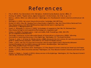 References
•
•
•
•
•
•
•
•
•

•
•
•
•

Pita, K. (2012). Five Generations in the Workplace. Fairfield County Business Journal, 48(8), 27.
Prenksy, M. (2001), “Digital natives, digital immigrants”, On the Horizon, Vol. 9 No. 5, pp. 1-6.
Rainie, L. (2013). Who’s not online and why?. Washington, D.C: Pew Research Center’s Internet and American Life
Project.
Rheingold, H. (2012). Net smart: How to thrive online. Cambridge, MA: MIT Press.
Richtel, M. (2012, May 29). Wasting Time Is New Divide in Digital Era. New York Times Online. Retrieved from
http://www.nytimes.com/2012/05/30/us/new-digital-divide-seen-in-wasting-timeonline.html?_r=3&pagewanted=all)
Saveri, A., Rheingold, H., & Vian, K. (2005). Technologies of cooperation. Palo Alto CA. Retrieved from
http://www.rheingold.com/cooperation/Technology_of_cooperation.pdf
Selwyn, N. (2009). The digital native – myth and reality. Aslib Proceedings, 61(4), 364–379.
doi:10.1108/00012530910973776
The Knight Commission on the Information Needs of Communities in a Democracy. (2009). Informing
Communities: Sustaining Democracy in the Digital Age. Washington, DC: The Aspen Institute.
Thoman, E., Jolls, T., & Center for Media Literacy. (2008).Literacy for the 21st century: An overview and orientation
guide to media literacy education. Santa Monica, CA: Center for Media Literacy.
Usdan, J. (2012, July 23). FCC Chairman Announces Jobs-Focused Digital Literacy Partnership Between
Connect2Compete and the 2,800 American Job Centers. Broadband.gov. Retrieved from
http://blog.broadband.gov/?entryId=1718810
Zickuhr, K. (2010). Generations 2010. Washington, D.C: Pew Research Center’s Internet and American Life Project.
Zickuhr, K. (2013). Who’s not online and why? Washington, D.C: Pew Research Center’s Internet and American Life
Project.
Zickuhr, K., Rainie, L., Purcell, K. (2013). Library services in the digital age. Washington, D.C: Pew Research Center’s
Internet and American Life Project.

 