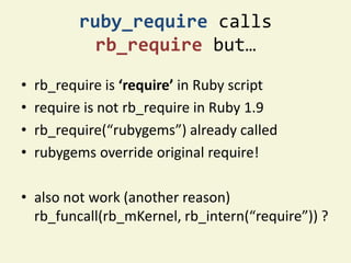 ruby_require calls
            rb_require but…

•   rb_require is ‘require’ in Ruby script
•   require is not rb_require in Ruby 1.9
•   rb_require(“rubygems”) already called
•   rubygems override original require!

• also not work (another reason)
  rb_funcall(rb_mKernel, rb_intern(“require”)) ?
 