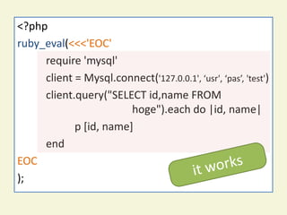<?php
ruby_eval(<<<'EOC'
     require 'mysql'
     client = Mysql.connect('127.0.0.1', ‘usr', ‘pas’, 'test')
     client.query("SELECT id,name FROM
                        hoge").each do |id, name|
            p [id, name]
     end
EOC
);
 