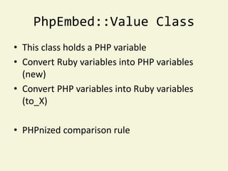PhpEmbed::Value Class
• This class holds a PHP variable
• Convert Ruby variables into PHP variables
  (new)
• Convert PHP variables into Ruby variables
  (to_X)

• PHPnized comparison rule
 