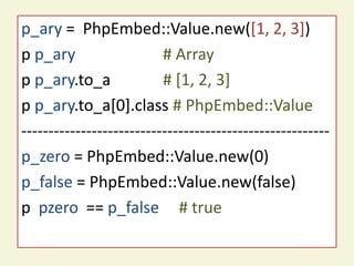 p_ary = PhpEmbed::Value.new([1, 2, 3])
  PhpEmbed::Value sample code
p p_ary                   # Array
p p_ary.to_a              # [1, 2, 3]
p p_ary.to_a[0].class # PhpEmbed::Value
---------------------------------------------------------
p_zero = PhpEmbed::Value.new(0)
p_false = PhpEmbed::Value.new(false)
p pzero == p_false # true
 