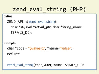 zend_eval_string (PHP)
define:
  ZEND_API int zend_eval_string(
    char *str, zval *retval_ptr, char *string_name
    TSRMLS_DC);

example:
  char *code = “$value=1”, *name=“value”;
  zval ret;

  zend_eval_string(code, &ret, name TSRMLS_CC);
 