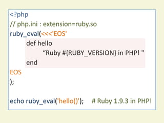 php-ext-ruby sample code
<?php
// php.ini : extension=ruby.so
ruby_eval(<<<'EOS'
     def hello
             “Ruby #{RUBY_VERSION} in PHP! "
     end
EOS
);

echo ruby_eval('hello()');   # Ruby 1.9.3 in PHP!
 
