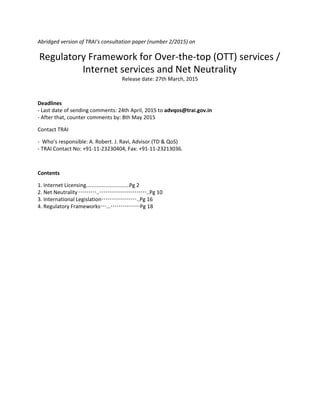 Abridged version of TRAI's consultation paper (number 2/2015) on
Regulatory Framework for Over-the-top (OTT) services /
Internet services and Net Neutrality
Release date: 27th March, 2015
Deadlines
- Last date of sending comments: 24th April, 2015 to ​advqos@trai.gov.in
- After that, counter comments by: 8th May 2015
Contact TRAI
- Who’s responsible: A. Robert. J. Ravi, Advisor (TD & QoS)
- TRAI Contact No: +91-11-23230404, Fax: +91-11-23213036.
Contents
1. Internet Licensing.............................Pg 2
2. Net Neutrality ………..……………………..Pg 10
3. International Legislation………………..Pg 16
4. Regulatory Frameworks…...……………Pg 18
 