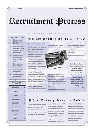 E-COPY                                                                                                             MONDAY, June 16th 2008




Recruitment Process
                                  I     N            D    A    B     U     R      I    N      D   I   A      L   T    D       .


O B J E C T I V E S :

•      Effectiveness of               FMCG growth by 16% in’09
       DIL’s Recruitment
                                                                                      and fairness and men's products too         All this has helped curb input cost
       Process                        The fast-moving consumer goods
                                                                                      are doing well. Rising incomes,             inflation, the report said. Around 220
•      Comparison with                ( F MCG ) industry is set to grow by
                                                                                      especially in urban markets, have           malls will come up in the next 5
       other FMCG giants
                                      16% at Rs 95,150 crore in fiscal
       in terms of recruit-                                                           done their bit too.                         years which will boost demand for
                                      2009, found a latest survey by the
       ment process                                                                                                               FMCG products.
                                      Federation of Indian Chambers
•      Over all industry                                                                                                          http://sify.com/finance/fullstory.php?id=14677953
                                      of Commerce and Industry
       trend of recruit-
       ment, for FMCG                 ( F icci ) .It will see an overall
       sector                         growth of 15.5% in the April-June

•      Demarcation be-                2008 period. In fiscal 2008, the                                                                   Dabur India is planning
       tween FMCG &                   industry recorded a fairly good sales                                                             global acquisitions in this
       other industries, in                                                                                -BOOM
                                      growth of 14.5%.                                                FMCG—                                  fiscal year and has
       terms of recruit-
                                                                                                                                            already identified 20
       ment process                   But what will bring about this
                                                                                                                                        target companies, Dabur
•      Their recruitment &            growth? Value added and aspira-                 Despite across-the-board price
                                                                                                                                           India had acquired a
       our retention                  tional products as also the high-end            hikes of 5-20%, consumers have                         Nigerian company
                                      segment. Categories such as skin-               upgraded to high-end products and                  African Consumer Care
                                      care and cosmetics, shampoos,                   FMCG companies have been able                       in late 2007 and set up
    I N S I D E TH I S
         I S S U E :                  deodorants, cleaners and repellents             to pass on the rise in input costs to                manufacturing in the

                                      and tooth powder would grow at                  them.                                                          country
     INTRODUCTION             9
                                      more than 20%. Anti-aging solutions                                                                                       ——PTI
                                                                                      Product mixes have also improved.
        REVIEW             10


        DESIGN             16


     DATA-ANALYSIS         18
                                        H R ’s R i s i n g S t a r i n I n d i a
     CONCLUSIONS           80
                                                                                      you ’ re in the air, ” says Marcel R.       trated by the results of a recent
                                      With the national economy growing
                                                                                      Parker, president of human re-              salary study commissioned by
RECOMMENDATIONS            86         rapidly and with growth in such
                                                                                      sources at the Raymond Group of             Hutchison Essar: Senior HR execu-
                                      industries as IT and business proc-
     BIBILOGRAPHY          87                                                         Companies in Mumbai, a leading              tives were the third-highest-paid
                                      ess outsourcing more than doubling,
                                                                                      Indian organization in textiles and         executives in the country behind
       APPENDIX            88         HR challenges are coming fast and
                                                                                      retailing with 18,000 employees.            network architecture and sales
                                      furious.
         INDEX             90                                                                                                     executives.      shrm.org/hrmagazine/
                                                                                      The generally high value placed on
                                      “ I t ’ s like building an aircraft while                                                   articles/0906/0906cover.asp
                                                                                      HR management in India is illus-
 