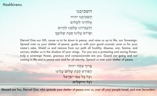 Hashkivenu 
Eternal One our GD, cause us to lie down in peace, and raise us up to life, our Sovereign. 
Spread over us your shelter of peace, guide us with your good counsel; save us for your 
name’s sake. Shield us and remove from our path all hostility, disease, war, famine, and 
sorrow; shelter us in the shadow of your wings. For you are a protecting and saving Power; 
truly a sovereign Power, gracious and compassionate are you. Guard our going and our 
coming in life and in peace now and for all eternity. Spread us over your shelter of peace. 
Blessed are You, Eternal One, who spreads your shelter of peace over us, over all your people Israel, and over Jerusalem. 
 