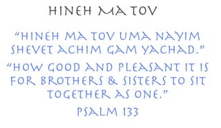 Hineh Ma Tov 
“Hineh ma tov uma na'yim 
Shevet achim gam yachad.” 
“How good and pleasant it is 
For brothers & sisters to sit 
together as one.” 
Psalm 133 
 