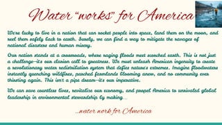 Water “works” for America
We're lucky to live in a nation that can rocket people into space, land them on the moon, and
reel them safely back to earth. Surely, we can find a way to mitigate the ravages of
national disasters and human misery.
Our nation stands at a crossroads, where raging floods meet scorched earth. This is not just
a challenge—it's our clarion call to greatness. We must unleash American ingenuity to create
a revolutionary water redistribution system that defies nature's extremes. Imagine floodwaters
instantly quenching wildfires, parched farmlands blooming anew, and no community ever
thirsting again. This isn't a pipe dream—it's our imperative.
We can save countless lives, revitalize our economy, and propel America to unrivaled global
leadership in environmental stewardship by making…
…water work for America
 