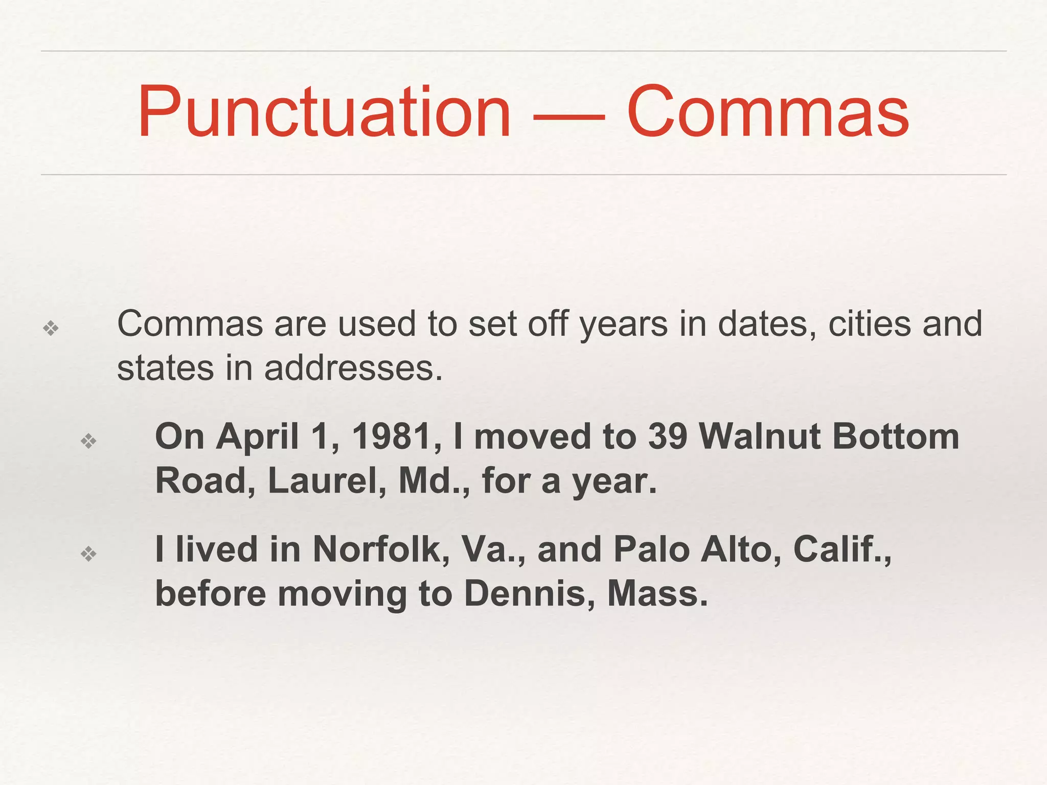 Punctuation — Commas 
❖ Commas are used to set off years in dates, cities and 
states in addresses. 
❖ On April 1, 1981, I moved to 39 Walnut Bottom 
Road, Laurel, Md., for a year. 
❖ I lived in Norfolk, Va., and Palo Alto, Calif., 
before moving to Dennis, Mass. 
 