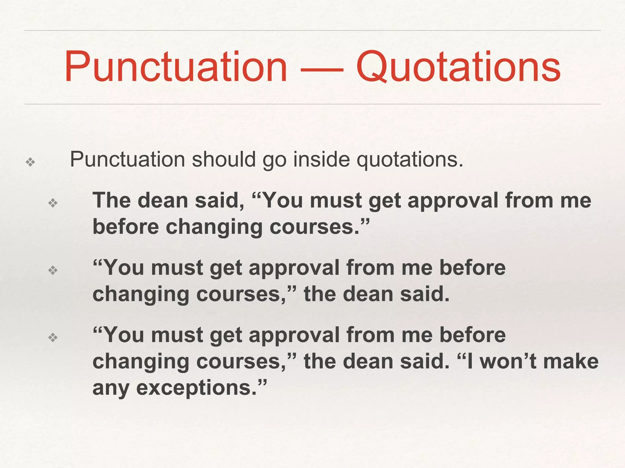 Punctuation — Quotations 
❖ Punctuation should go inside quotations. 
❖ The dean said, “You must get approval from me 
before changing courses.” 
❖ “You must get approval from me before 
changing courses,” the dean said. 
❖ “You must get approval from me before 
changing courses,” the dean said. “I won’t make 
any exceptions.” 
 