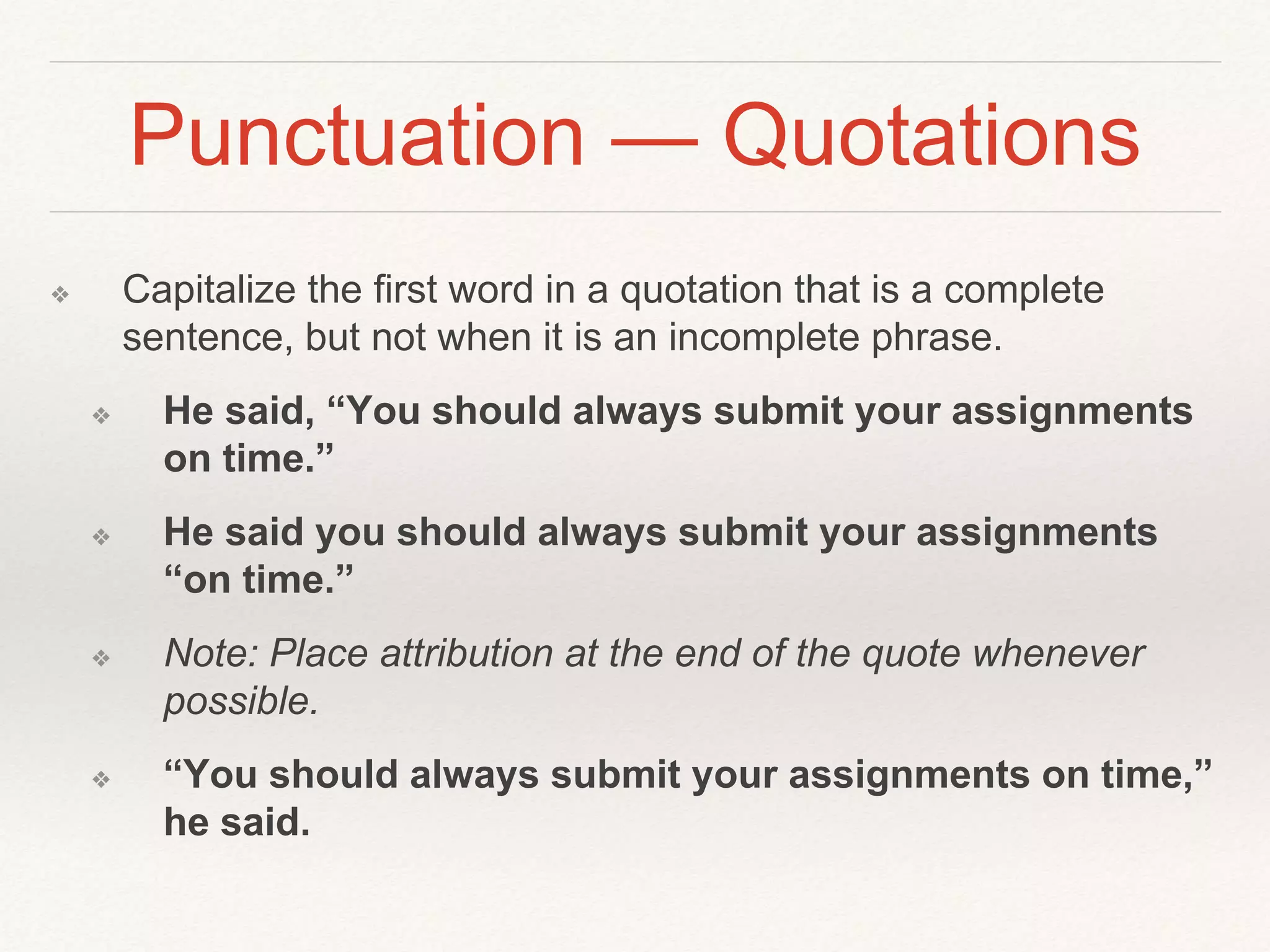 Punctuation — Quotations 
❖ Capitalize the first word in a quotation that is a complete 
sentence, but not when it is an incomplete phrase. 
❖ He said, “You should always submit your assignments 
on time.” 
❖ He said you should always submit your assignments 
“on time.” 
❖ Note: Place attribution at the end of the quote whenever 
possible. 
❖ “You should always submit your assignments on time,” 
he said. 
 