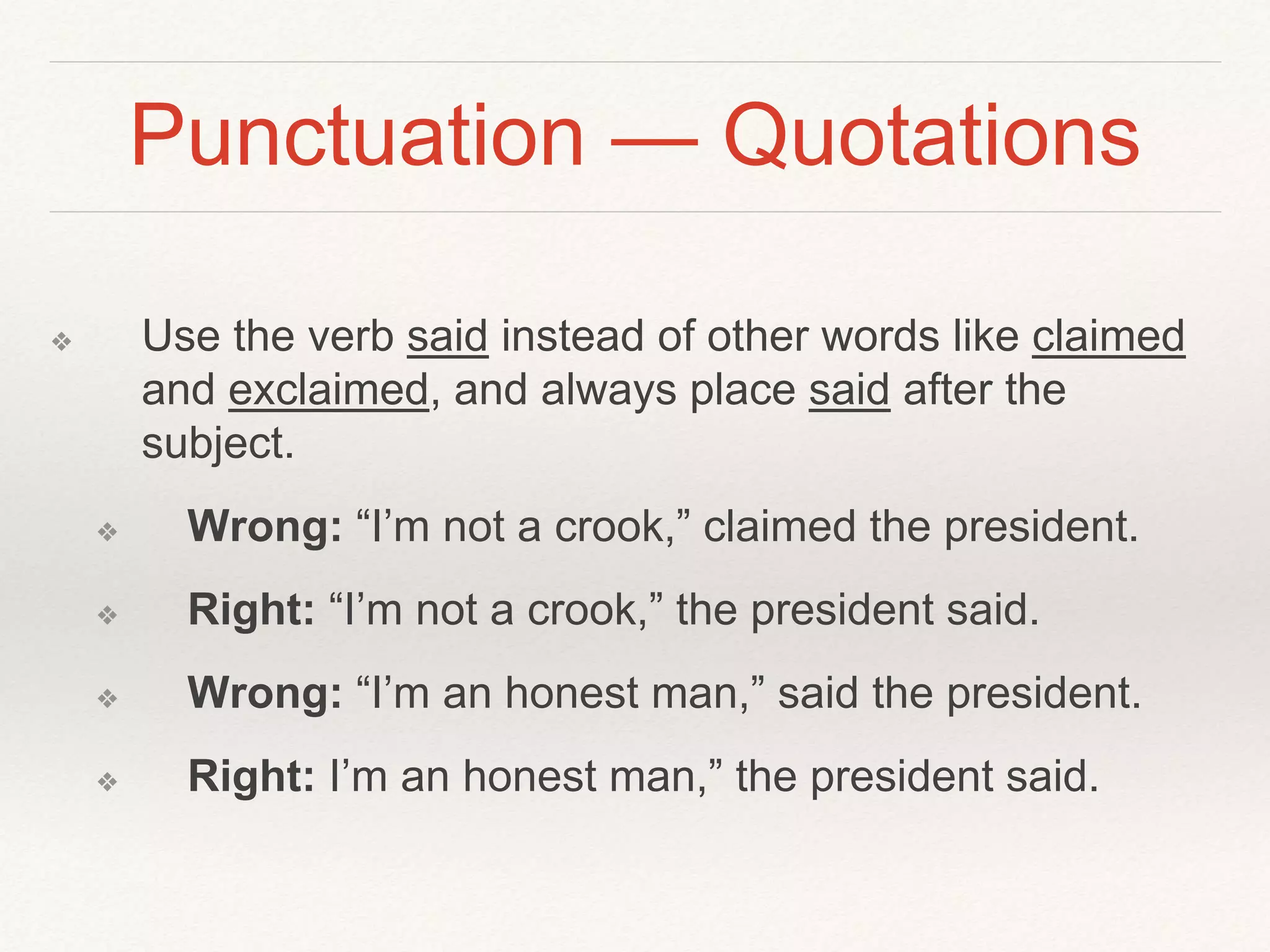 Punctuation — Quotations 
❖ Use the verb said instead of other words like claimed 
and exclaimed, and always place said after the 
subject. 
❖ Wrong: “I’m not a crook,” claimed the president. 
❖ Right: “I’m not a crook,” the president said. 
❖ Wrong: “I’m an honest man,” said the president. 
❖ Right: I’m an honest man,” the president said. 
 
