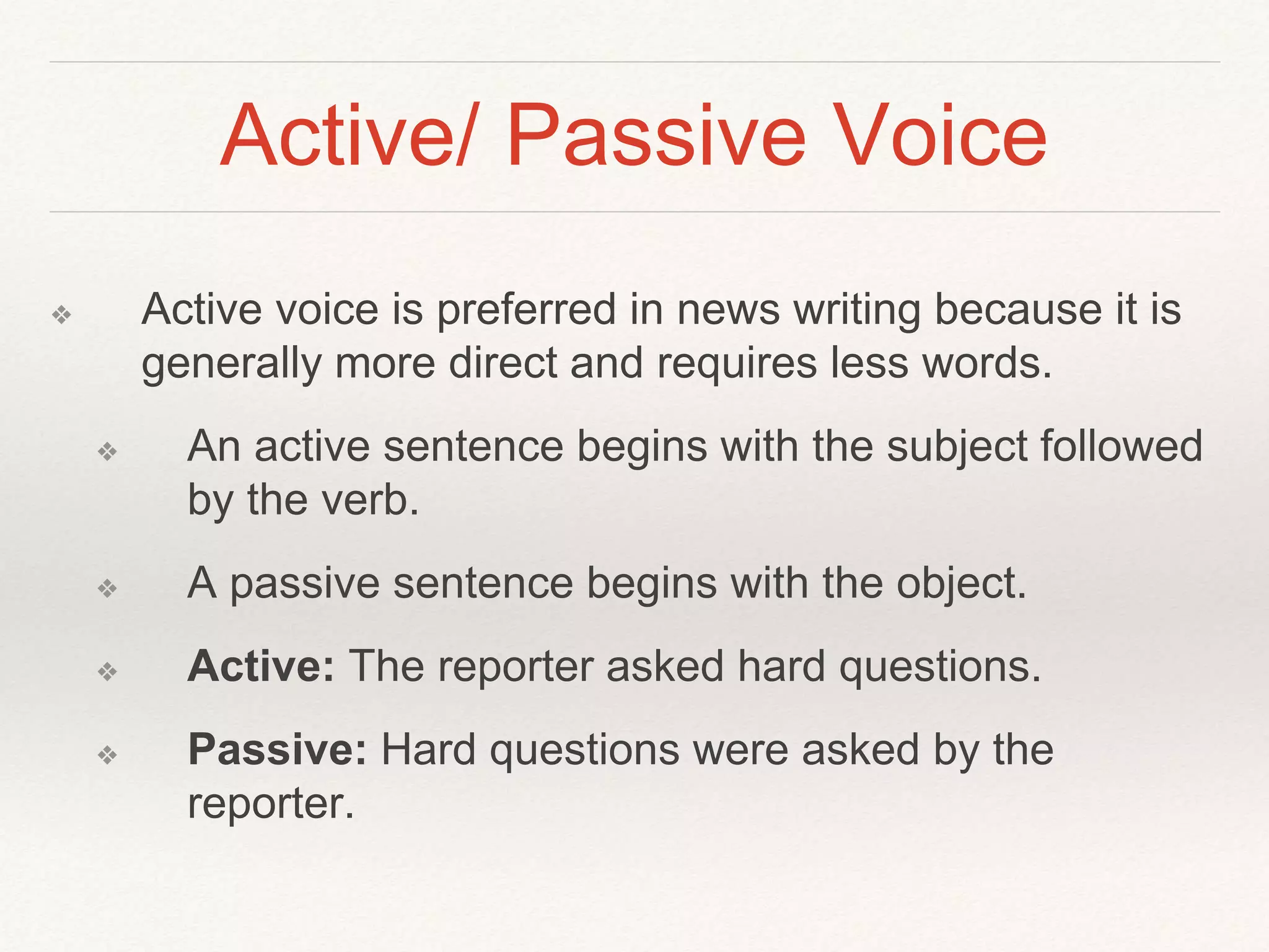 Active/ Passive Voice 
❖ Active voice is preferred in news writing because it is 
generally more direct and requires less words. 
❖ An active sentence begins with the subject followed 
by the verb. 
❖ A passive sentence begins with the object. 
❖ Active: The reporter asked hard questions. 
❖ Passive: Hard questions were asked by the 
reporter. 
 