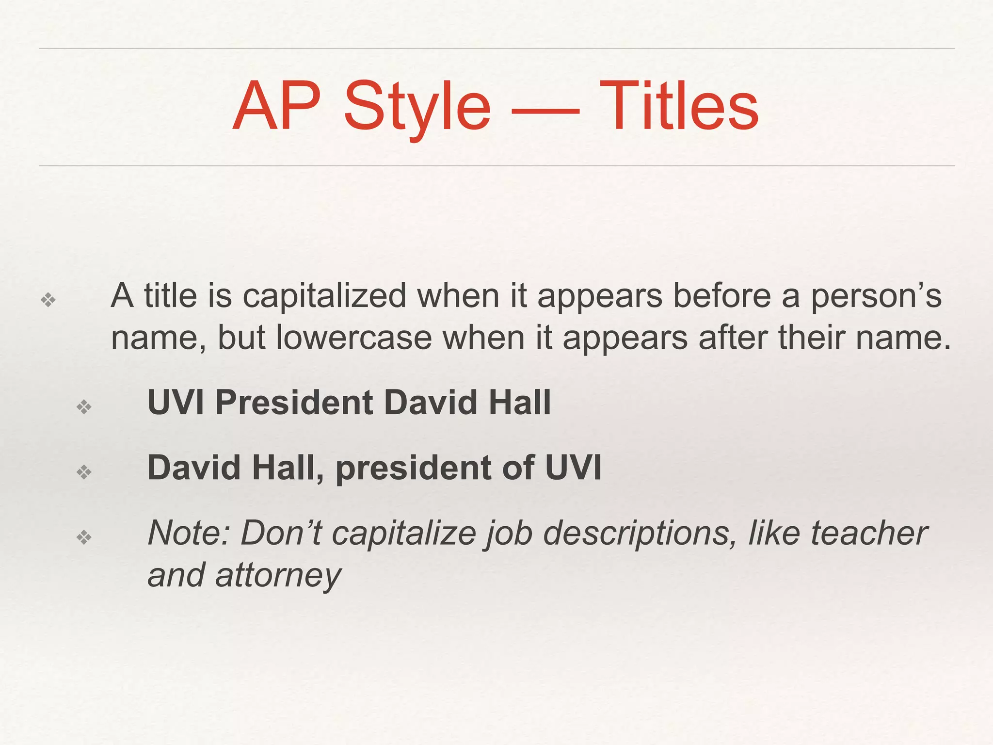 AP Style — Titles 
❖ A title is capitalized when it appears before a person’s 
name, but lowercase when it appears after their name. 
❖ UVI President David Hall 
❖ David Hall, president of UVI 
❖ Note: Don’t capitalize job descriptions, like teacher 
and attorney 
 