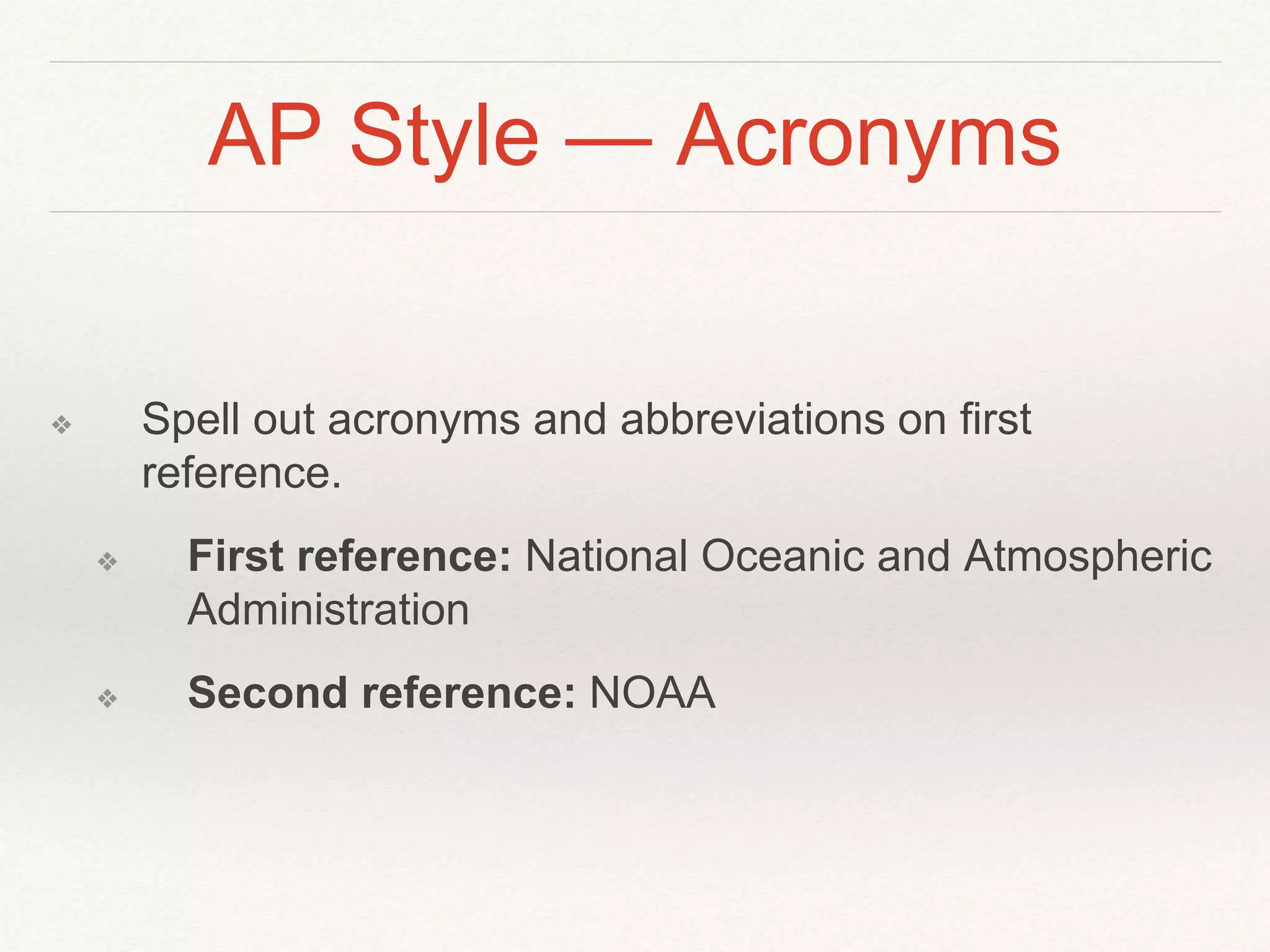 AP Style — Acronyms 
❖ Spell out acronyms and abbreviations on first 
reference. 
❖ First reference: National Oceanic and Atmospheric 
Administration 
❖ Second reference: NOAA 
 