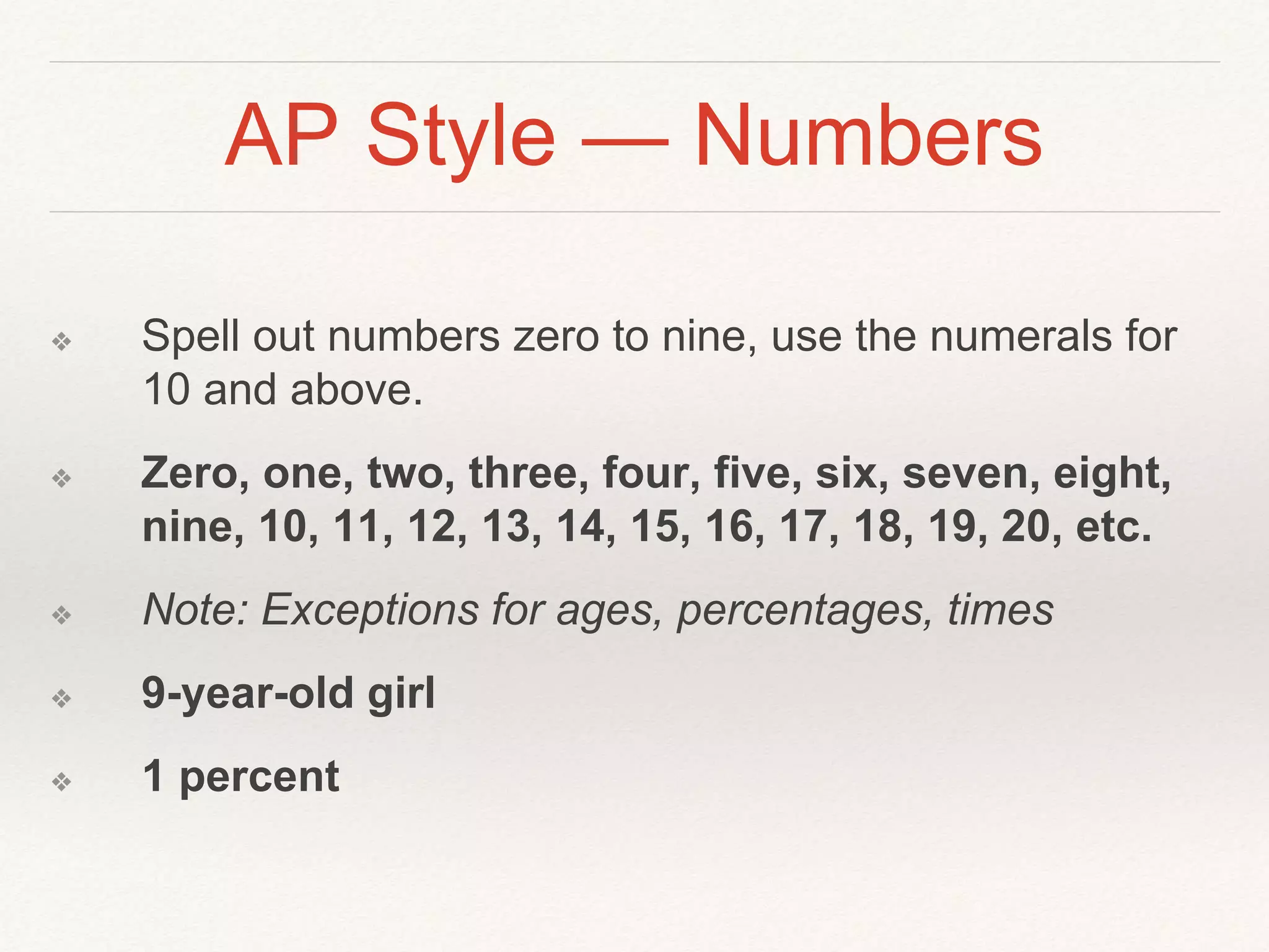 AP Style — Numbers 
❖ Spell out numbers zero to nine, use the numerals for 
10 and above. 
❖ Zero, one, two, three, four, five, six, seven, eight, 
nine, 10, 11, 12, 13, 14, 15, 16, 17, 18, 19, 20, etc. 
❖ Note: Exceptions for ages, percentages, times 
❖ 9-year-old girl 
❖ 1 percent 
 