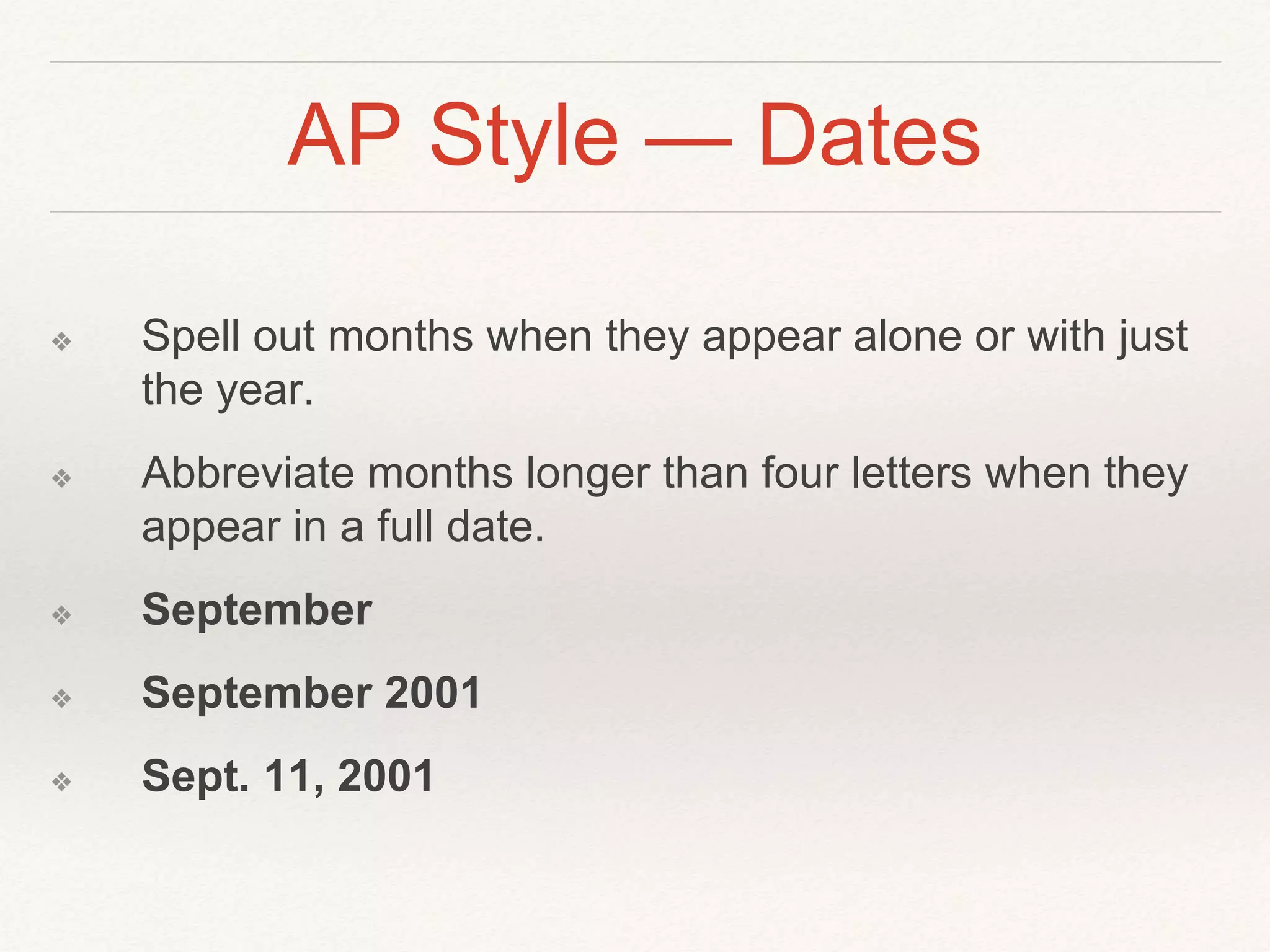 AP Style — Dates 
❖ Spell out months when they appear alone or with just 
the year. 
❖ Abbreviate months longer than four letters when they 
appear in a full date. 
❖ September 
❖ September 2001 
❖ Sept. 11, 2001 
 