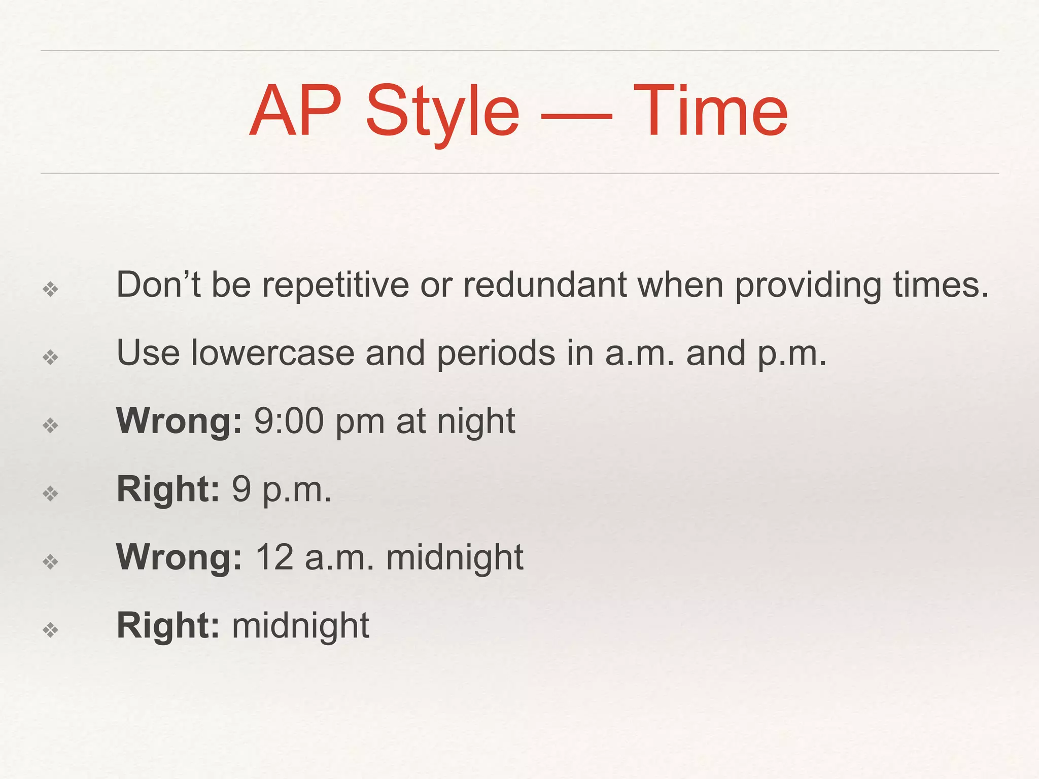 AP Style — Time 
❖ Don’t be repetitive or redundant when providing times. 
❖ Use lowercase and periods in a.m. and p.m. 
❖ Wrong: 9:00 pm at night 
❖ Right: 9 p.m. 
❖ Wrong: 12 a.m. midnight 
❖ Right: midnight 
 