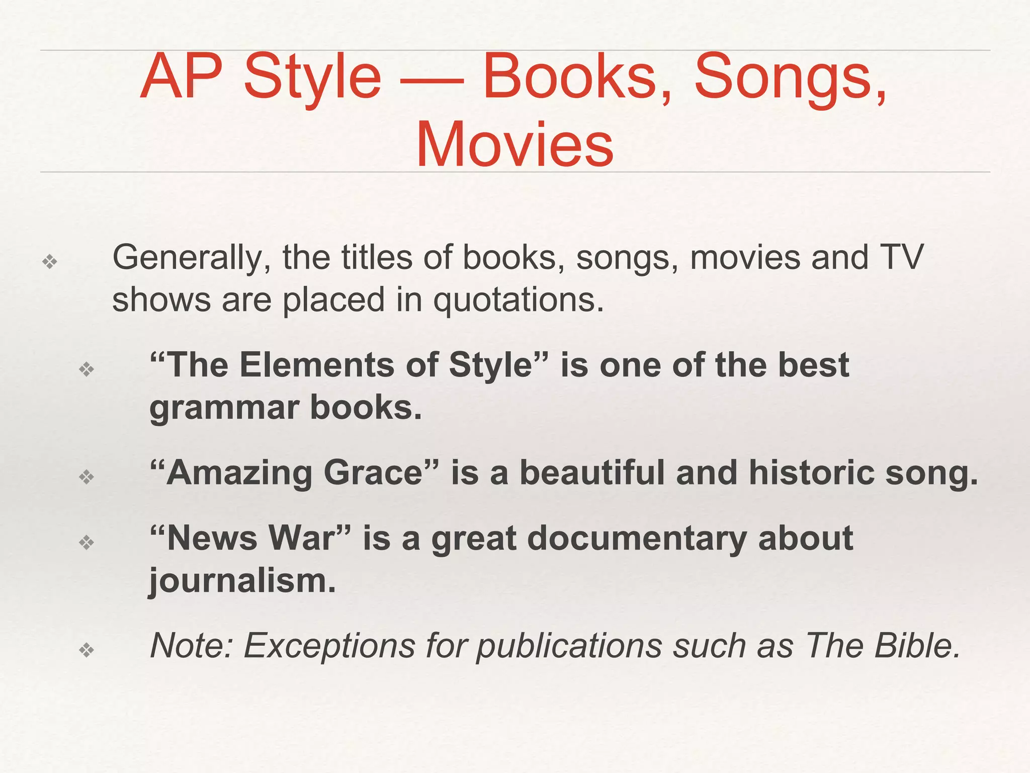 AP Style — Books, Songs, 
Movies 
❖ Generally, the titles of books, songs, movies and TV 
shows are placed in quotations. 
❖ “The Elements of Style” is one of the best 
grammar books. 
❖ “Amazing Grace” is a beautiful and historic song. 
❖ “News War” is a great documentary about 
journalism. 
❖ Note: Exceptions for publications such as The Bible. 
 