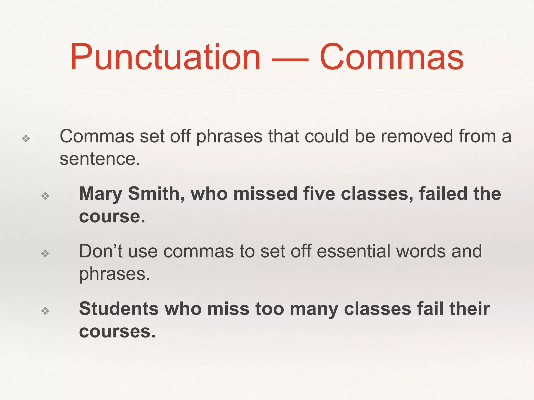 Punctuation — Commas 
❖ Commas set off phrases that could be removed from a 
sentence. 
❖ Mary Smith, who missed five classes, failed the 
course. 
❖ Don’t use commas to set off essential words and 
phrases. 
❖ Students who miss too many classes fail their 
courses. 
 