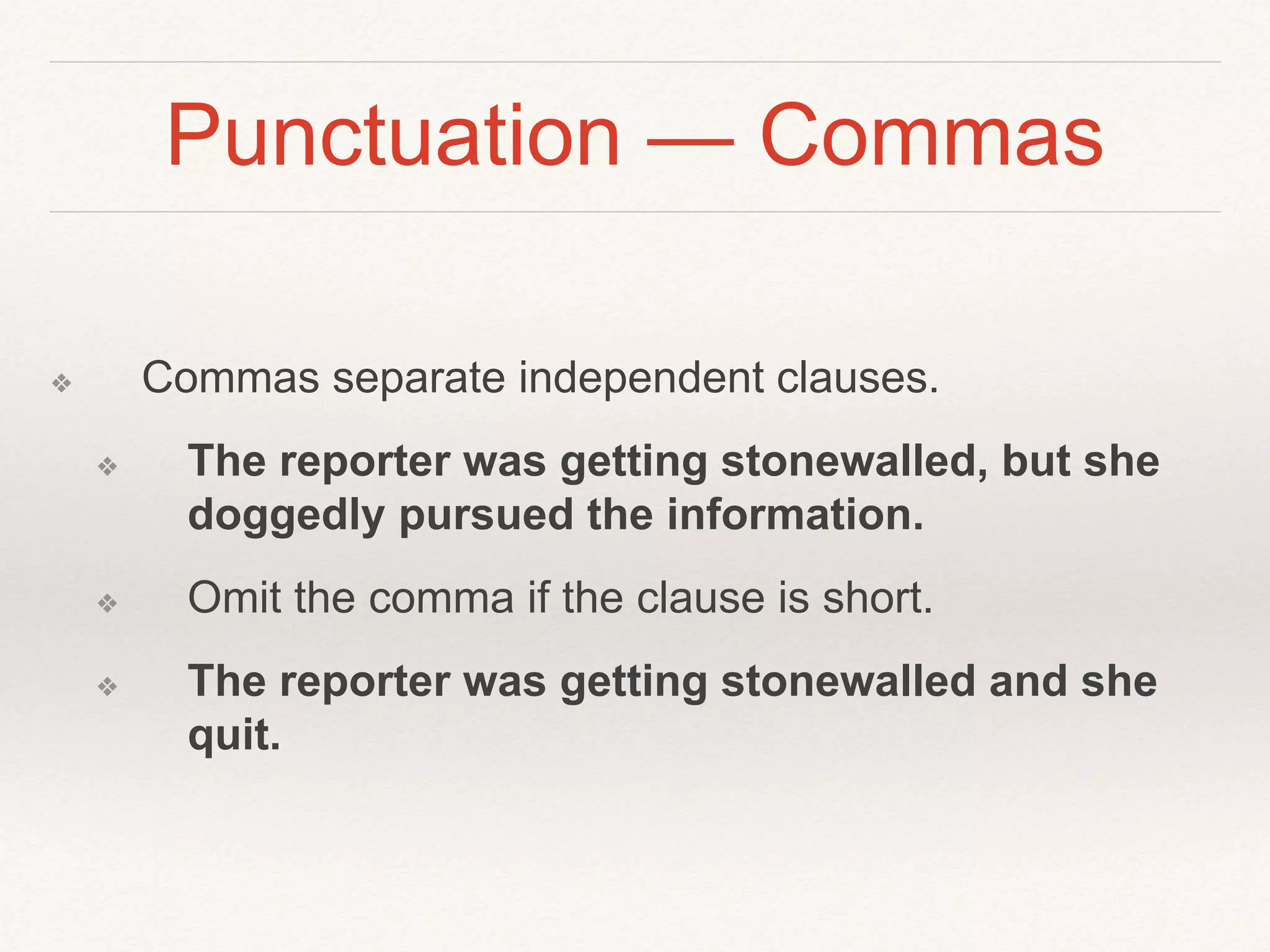 Punctuation — Commas 
❖ Commas separate independent clauses. 
❖ The reporter was getting stonewalled, but she 
doggedly pursued the information. 
❖ Omit the comma if the clause is short. 
❖ The reporter was getting stonewalled and she 
quit. 
 
