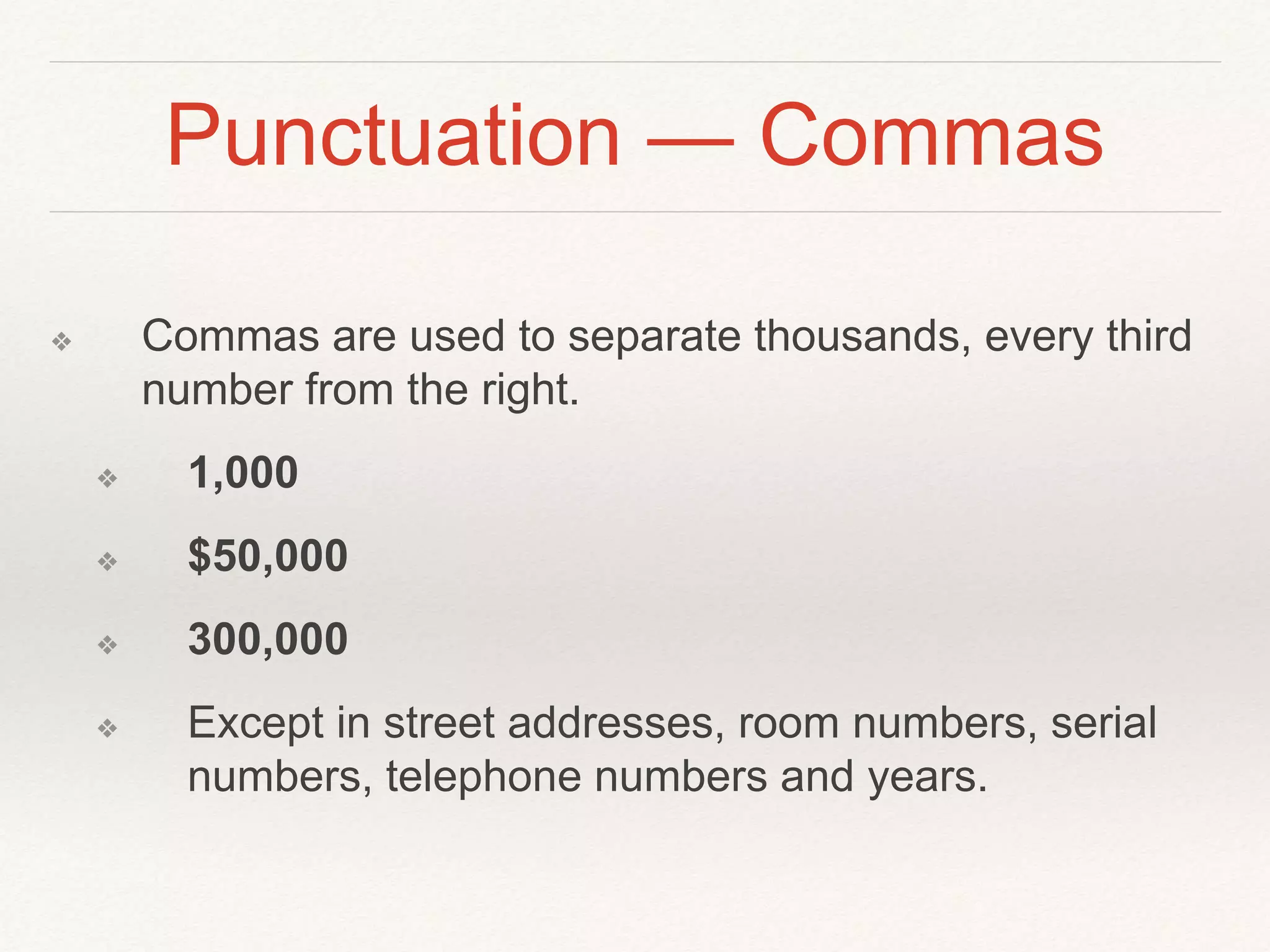 Punctuation — Commas 
❖ Commas are used to separate thousands, every third 
number from the right. 
❖ 1,000 
❖ $50,000 
❖ 300,000 
❖ Except in street addresses, room numbers, serial 
numbers, telephone numbers and years. 
 
