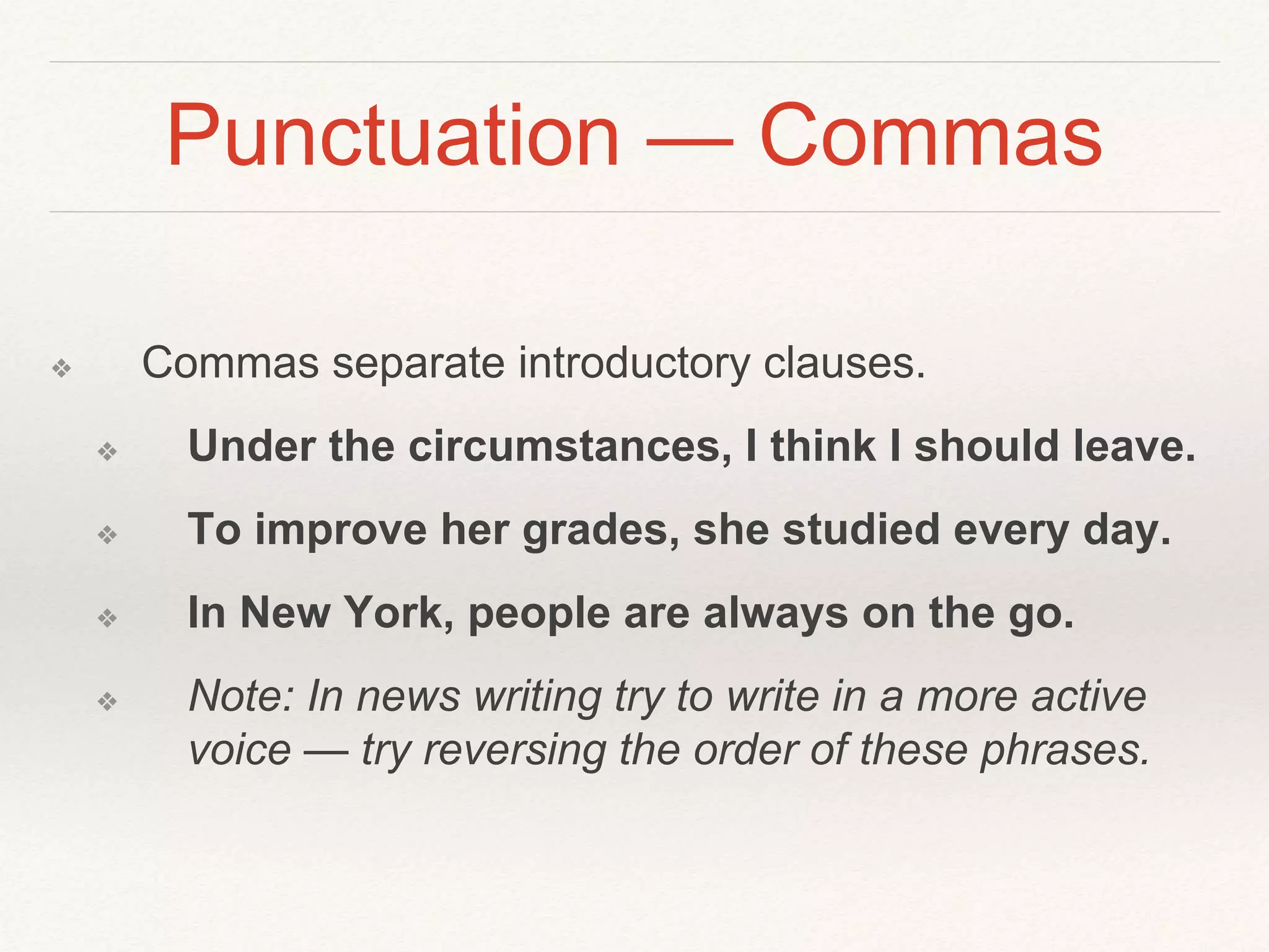Punctuation — Commas 
❖ Commas separate introductory clauses. 
❖ Under the circumstances, I think I should leave. 
❖ To improve her grades, she studied every day. 
❖ In New York, people are always on the go. 
❖ Note: In news writing try to write in a more active 
voice — try reversing the order of these phrases. 
 