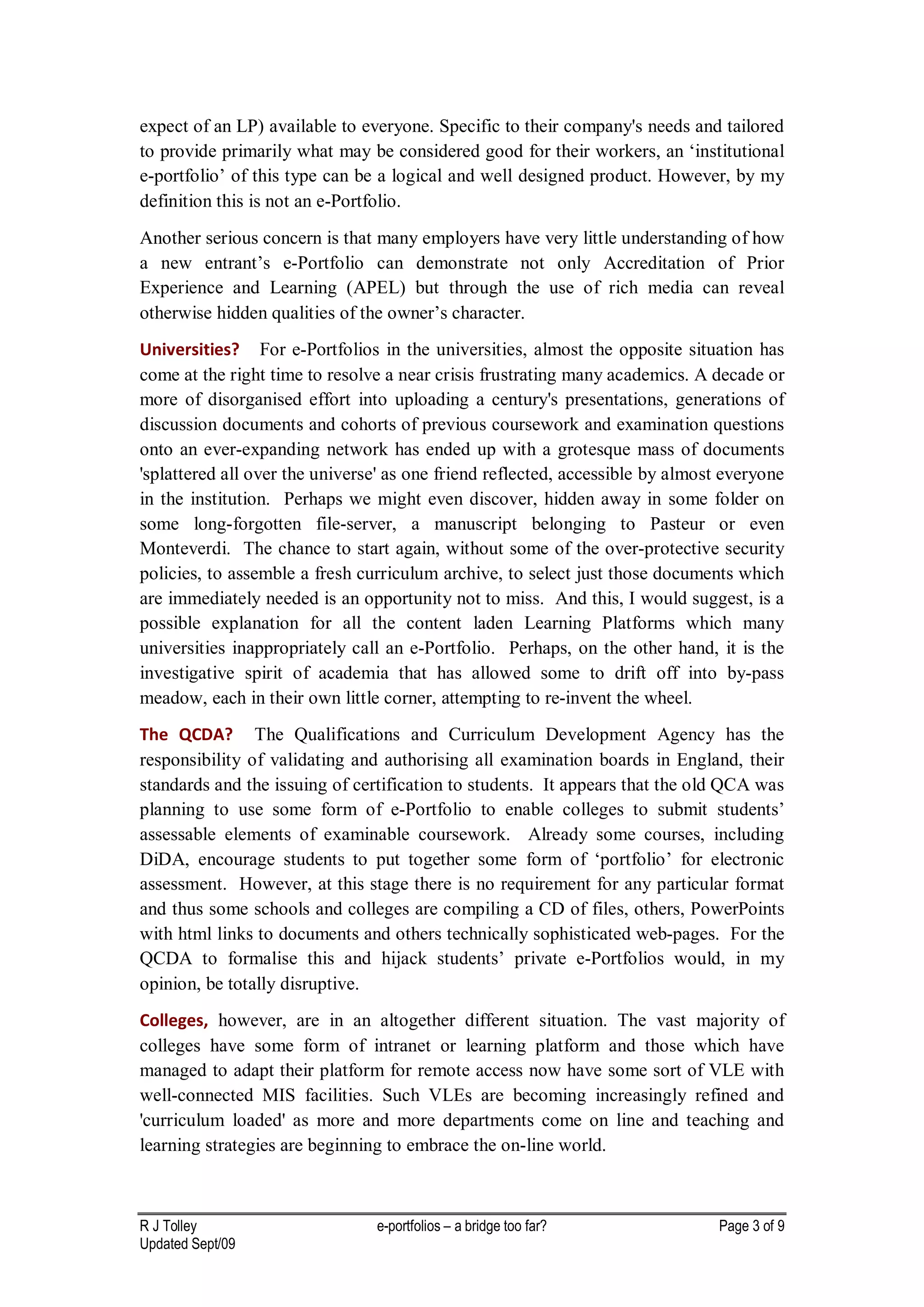 expect of an LP) available to everyone. Specific to their company's needs and tailored
to provide primarily what may be considered good for their workers, an ‘institutional
e-portfolio’ of this type can be a logical and well designed product. However, by my
definition this is not an e-Portfolio.
Another serious concern is that many employers have very little understanding of how
a new entrant’s e-Portfolio can demonstrate not only Accreditation of Prior
Experience and Learning (APEL) but through the use of rich media can reveal
otherwise hidden qualities of the owner’s character.
Universities? For e-Portfolios in the universities, almost the opposite situation has
come at the right time to resolve a near crisis frustrating many academics. A decade or
more of disorganised effort into uploading a century's presentations, generations of
discussion documents and cohorts of previous coursework and examination questions
onto an ever-expanding network has ended up with a grotesque mass of documents
'splattered all over the universe' as one friend reflected, accessible by almost everyone
in the institution. Perhaps we might even discover, hidden away in some folder on
some long-forgotten file-server, a manuscript belonging to Pasteur or even
Monteverdi. The chance to start again, without some of the over-protective security
policies, to assemble a fresh curriculum archive, to select just those documents which
are immediately needed is an opportunity not to miss. And this, I would suggest, is a
possible explanation for all the content laden Learning Platforms which many
universities inappropriately call an e-Portfolio. Perhaps, on the other hand, it is the
investigative spirit of academia that has allowed some to drift off into by-pass
meadow, each in their own little corner, attempting to re-invent the wheel.
The QCDA? The Qualifications and Curriculum Development Agency has the
responsibility of validating and authorising all examination boards in England, their
standards and the issuing of certification to students. It appears that the old QCA was
planning to use some form of e-Portfolio to enable colleges to submit students’
assessable elements of examinable coursework. Already some courses, including
DiDA, encourage students to put together some form of ‘portfolio’ for electronic
assessment. However, at this stage there is no requirement for any particular format
and thus some schools and colleges are compiling a CD of files, others, PowerPoints
with html links to documents and others technically sophisticated web-pages. For the
QCDA to formalise this and hijack students’ private e-Portfolios would, in my
opinion, be totally disruptive.
Colleges, however, are in an altogether different situation. The vast majority of
colleges have some form of intranet or learning platform and those which have
managed to adapt their platform for remote access now have some sort of VLE with
well-connected MIS facilities. Such VLEs are becoming increasingly refined and
'curriculum loaded' as more and more departments come on line and teaching and
learning strategies are beginning to embrace the on-line world.



R J Tolley                      e-portfolios – a bridge too far?               Page 3 of 9
Updated Sept/09
 