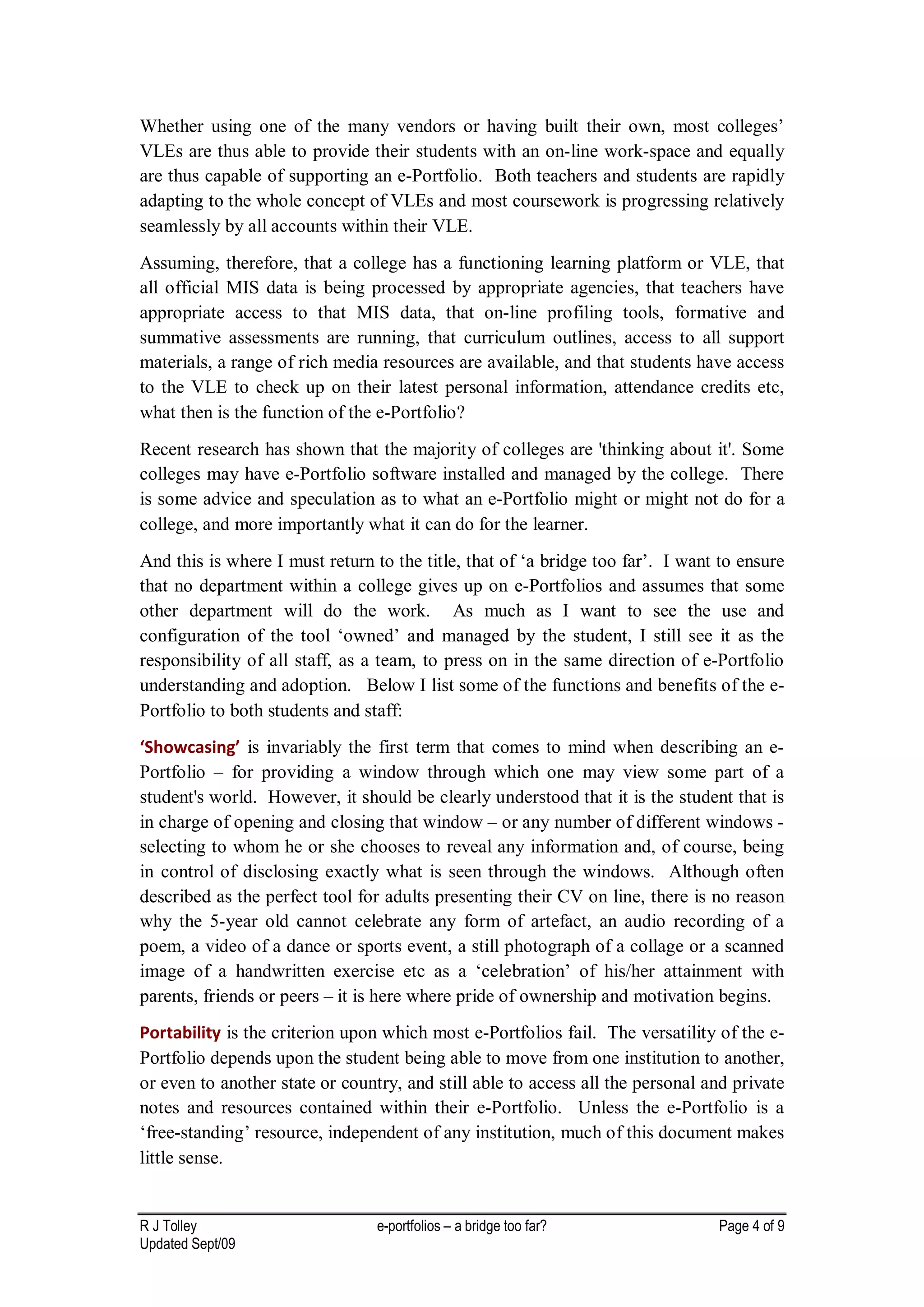 Whether using one of the many vendors or having built their own, most colleges’
VLEs are thus able to provide their students with an on-line work-space and equally
are thus capable of supporting an e-Portfolio. Both teachers and students are rapidly
adapting to the whole concept of VLEs and most coursework is progressing relatively
seamlessly by all accounts within their VLE.
Assuming, therefore, that a college has a functioning learning platform or VLE, that
all official MIS data is being processed by appropriate agencies, that teachers have
appropriate access to that MIS data, that on-line profiling tools, formative and
summative assessments are running, that curriculum outlines, access to all support
materials, a range of rich media resources are available, and that students have access
to the VLE to check up on their latest personal information, attendance credits etc,
what then is the function of the e-Portfolio?
Recent research has shown that the majority of colleges are 'thinking about it'. Some
colleges may have e-Portfolio software installed and managed by the college. There
is some advice and speculation as to what an e-Portfolio might or might not do for a
college, and more importantly what it can do for the learner.
And this is where I must return to the title, that of ‘a bridge too far’. I want to ensure
that no department within a college gives up on e-Portfolios and assumes that some
other department will do the work. As much as I want to see the use and
configuration of the tool ‘owned’ and managed by the student, I still see it as the
responsibility of all staff, as a team, to press on in the same direction of e-Portfolio
understanding and adoption. Below I list some of the functions and benefits of the e-
Portfolio to both students and staff:
‘Showcasing’ is invariably the first term that comes to mind when describing an e-
Portfolio – for providing a window through which one may view some part of a
student's world. However, it should be clearly understood that it is the student that is
in charge of opening and closing that window – or any number of different windows -
selecting to whom he or she chooses to reveal any information and, of course, being
in control of disclosing exactly what is seen through the windows. Although often
described as the perfect tool for adults presenting their CV on line, there is no reason
why the 5-year old cannot celebrate any form of artefact, an audio recording of a
poem, a video of a dance or sports event, a still photograph of a collage or a scanned
image of a handwritten exercise etc as a ‘celebration’ of his/her attainment with
parents, friends or peers – it is here where pride of ownership and motivation begins.
Portability is the criterion upon which most e-Portfolios fail. The versatility of the e-
Portfolio depends upon the student being able to move from one institution to another,
or even to another state or country, and still able to access all the personal and private
notes and resources contained within their e-Portfolio. Unless the e-Portfolio is a
‘free-standing’ resource, independent of any institution, much of this document makes
little sense.


R J Tolley                       e-portfolios – a bridge too far?               Page 4 of 9
Updated Sept/09
 