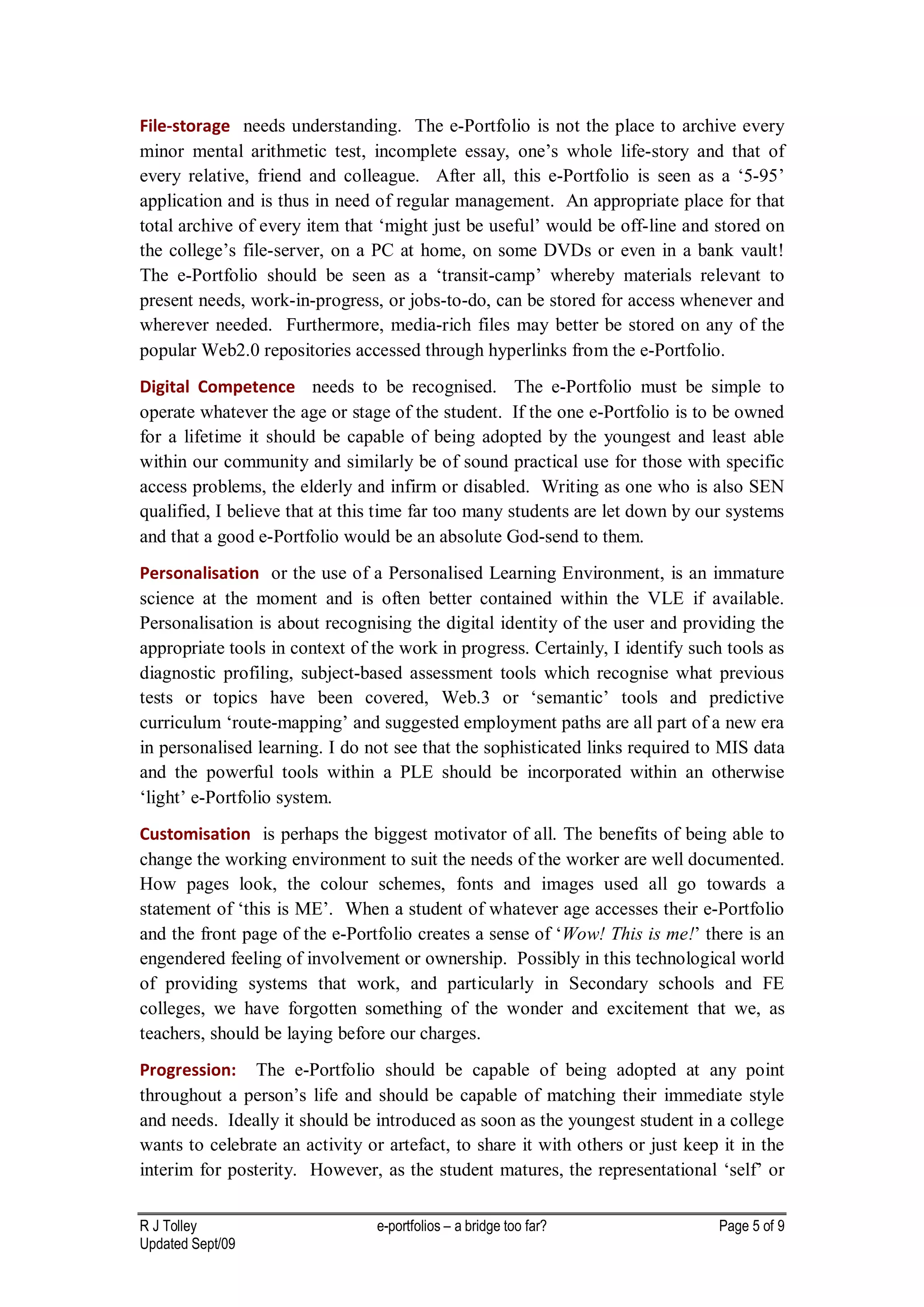 File-storage needs understanding. The e-Portfolio is not the place to archive every
minor mental arithmetic test, incomplete essay, one’s whole life-story and that of
every relative, friend and colleague. After all, this e-Portfolio is seen as a ‘5-95’
application and is thus in need of regular management. An appropriate place for that
total archive of every item that ‘might just be useful’ would be off-line and stored on
the college’s file-server, on a PC at home, on some DVDs or even in a bank vault!
The e-Portfolio should be seen as a ‘transit-camp’ whereby materials relevant to
present needs, work-in-progress, or jobs-to-do, can be stored for access whenever and
wherever needed. Furthermore, media-rich files may better be stored on any of the
popular Web2.0 repositories accessed through hyperlinks from the e-Portfolio.
Digital Competence needs to be recognised. The e-Portfolio must be simple to
operate whatever the age or stage of the student. If the one e-Portfolio is to be owned
for a lifetime it should be capable of being adopted by the youngest and least able
within our community and similarly be of sound practical use for those with specific
access problems, the elderly and infirm or disabled. Writing as one who is also SEN
qualified, I believe that at this time far too many students are let down by our systems
and that a good e-Portfolio would be an absolute God-send to them.
Personalisation or the use of a Personalised Learning Environment, is an immature
science at the moment and is often better contained within the VLE if available.
Personalisation is about recognising the digital identity of the user and providing the
appropriate tools in context of the work in progress. Certainly, I identify such tools as
diagnostic profiling, subject-based assessment tools which recognise what previous
tests or topics have been covered, Web.3 or ‘semantic’ tools and predictive
curriculum ‘route-mapping’ and suggested employment paths are all part of a new era
in personalised learning. I do not see that the sophisticated links required to MIS data
and the powerful tools within a PLE should be incorporated within an otherwise
‘light’ e-Portfolio system.
Customisation is perhaps the biggest motivator of all. The benefits of being able to
change the working environment to suit the needs of the worker are well documented.
How pages look, the colour schemes, fonts and images used all go towards a
statement of ‘this is ME’. When a student of whatever age accesses their e-Portfolio
and the front page of the e-Portfolio creates a sense of ‘Wow! This is me!’ there is an
engendered feeling of involvement or ownership. Possibly in this technological world
of providing systems that work, and particularly in Secondary schools and FE
colleges, we have forgotten something of the wonder and excitement that we, as
teachers, should be laying before our charges.
Progression: The e-Portfolio should be capable of being adopted at any point
throughout a person’s life and should be capable of matching their immediate style
and needs. Ideally it should be introduced as soon as the youngest student in a college
wants to celebrate an activity or artefact, to share it with others or just keep it in the
interim for posterity. However, as the student matures, the representational ‘self’ or

R J Tolley                       e-portfolios – a bridge too far?               Page 5 of 9
Updated Sept/09
 