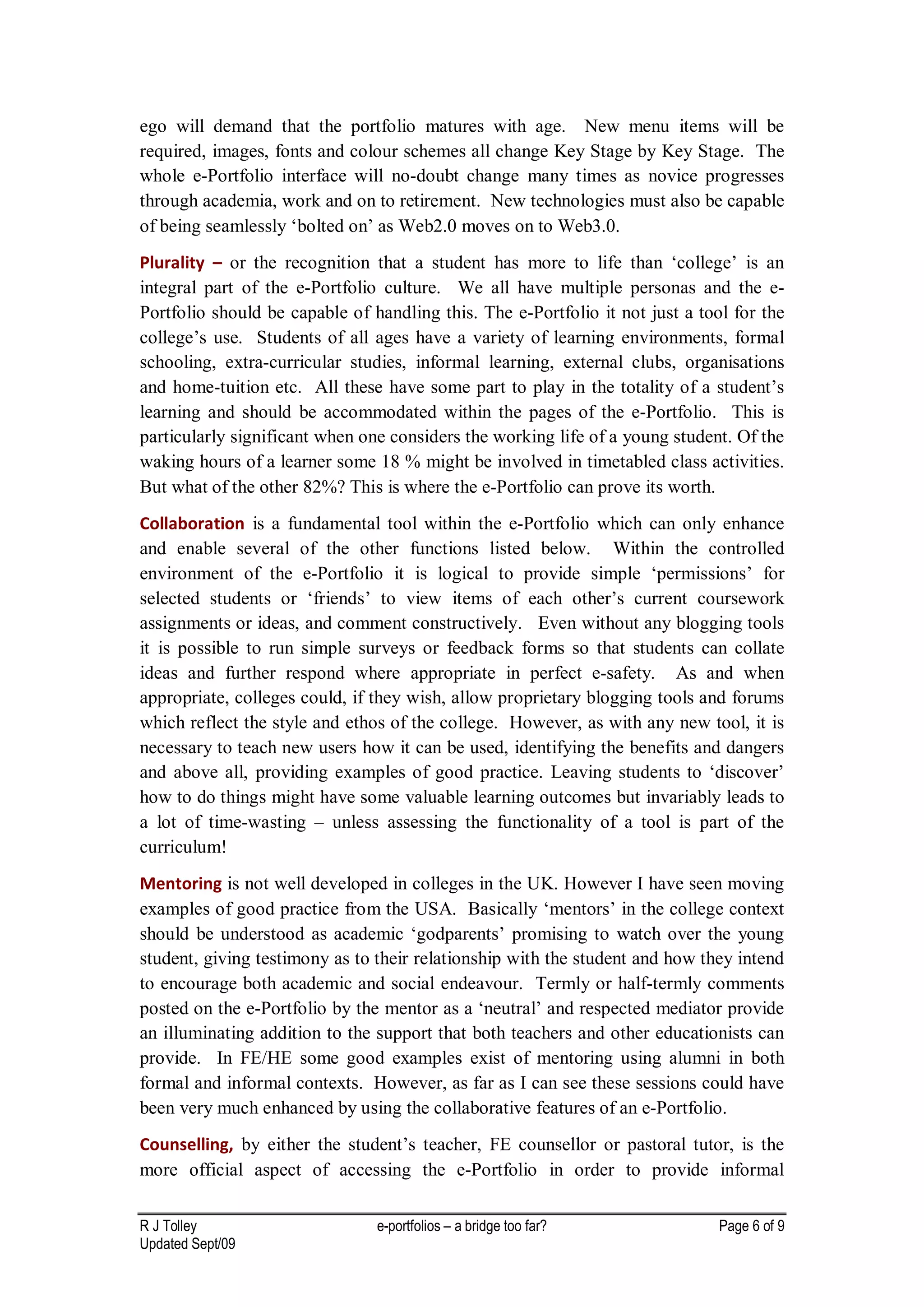 ego will demand that the portfolio matures with age. New menu items will be
required, images, fonts and colour schemes all change Key Stage by Key Stage. The
whole e-Portfolio interface will no-doubt change many times as novice progresses
through academia, work and on to retirement. New technologies must also be capable
of being seamlessly ‘bolted on’ as Web2.0 moves on to Web3.0.
Plurality – or the recognition that a student has more to life than ‘college’ is an
integral part of the e-Portfolio culture. We all have multiple personas and the e-
Portfolio should be capable of handling this. The e-Portfolio it not just a tool for the
college’s use. Students of all ages have a variety of learning environments, formal
schooling, extra-curricular studies, informal learning, external clubs, organisations
and home-tuition etc. All these have some part to play in the totality of a student’s
learning and should be accommodated within the pages of the e-Portfolio. This is
particularly significant when one considers the working life of a young student. Of the
waking hours of a learner some 18 % might be involved in timetabled class activities.
But what of the other 82%? This is where the e-Portfolio can prove its worth.
Collaboration is a fundamental tool within the e-Portfolio which can only enhance
and enable several of the other functions listed below. Within the controlled
environment of the e-Portfolio it is logical to provide simple ‘permissions’ for
selected students or ‘friends’ to view items of each other’s current coursework
assignments or ideas, and comment constructively. Even without any blogging tools
it is possible to run simple surveys or feedback forms so that students can collate
ideas and further respond where appropriate in perfect e-safety. As and when
appropriate, colleges could, if they wish, allow proprietary blogging tools and forums
which reflect the style and ethos of the college. However, as with any new tool, it is
necessary to teach new users how it can be used, identifying the benefits and dangers
and above all, providing examples of good practice. Leaving students to ‘discover’
how to do things might have some valuable learning outcomes but invariably leads to
a lot of time-wasting – unless assessing the functionality of a tool is part of the
curriculum!
Mentoring is not well developed in colleges in the UK. However I have seen moving
examples of good practice from the USA. Basically ‘mentors’ in the college context
should be understood as academic ‘godparents’ promising to watch over the young
student, giving testimony as to their relationship with the student and how they intend
to encourage both academic and social endeavour. Termly or half-termly comments
posted on the e-Portfolio by the mentor as a ‘neutral’ and respected mediator provide
an illuminating addition to the support that both teachers and other educationists can
provide. In FE/HE some good examples exist of mentoring using alumni in both
formal and informal contexts. However, as far as I can see these sessions could have
been very much enhanced by using the collaborative features of an e-Portfolio.
Counselling, by either the student’s teacher, FE counsellor or pastoral tutor, is the
more official aspect of accessing the e-Portfolio in order to provide informal

R J Tolley                      e-portfolios – a bridge too far?               Page 6 of 9
Updated Sept/09
 