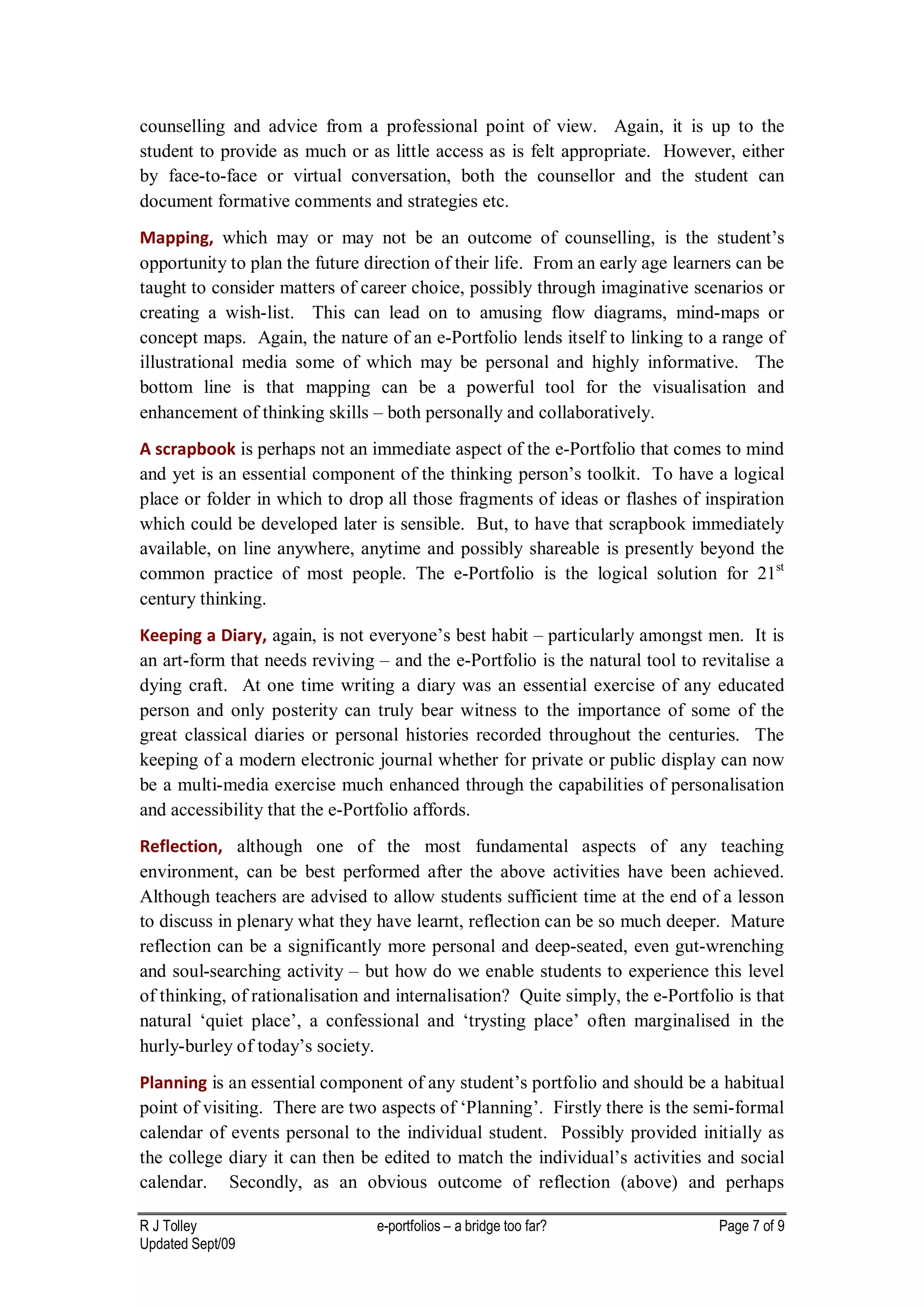 counselling and advice from a professional point of view. Again, it is up to the
student to provide as much or as little access as is felt appropriate. However, either
by face-to-face or virtual conversation, both the counsellor and the student can
document formative comments and strategies etc.
Mapping, which may or may not be an outcome of counselling, is the student’s
opportunity to plan the future direction of their life. From an early age learners can be
taught to consider matters of career choice, possibly through imaginative scenarios or
creating a wish-list. This can lead on to amusing flow diagrams, mind-maps or
concept maps. Again, the nature of an e-Portfolio lends itself to linking to a range of
illustrational media some of which may be personal and highly informative. The
bottom line is that mapping can be a powerful tool for the visualisation and
enhancement of thinking skills – both personally and collaboratively.
A scrapbook is perhaps not an immediate aspect of the e-Portfolio that comes to mind
and yet is an essential component of the thinking person’s toolkit. To have a logical
place or folder in which to drop all those fragments of ideas or flashes of inspiration
which could be developed later is sensible. But, to have that scrapbook immediately
available, on line anywhere, anytime and possibly shareable is presently beyond the
common practice of most people. The e-Portfolio is the logical solution for 21st
century thinking.
Keeping a Diary, again, is not everyone’s best habit – particularly amongst men. It is
an art-form that needs reviving – and the e-Portfolio is the natural tool to revitalise a
dying craft. At one time writing a diary was an essential exercise of any educated
person and only posterity can truly bear witness to the importance of some of the
great classical diaries or personal histories recorded throughout the centuries. The
keeping of a modern electronic journal whether for private or public display can now
be a multi-media exercise much enhanced through the capabilities of personalisation
and accessibility that the e-Portfolio affords.
Reflection, although one of the most fundamental aspects of any teaching
environment, can be best performed after the above activities have been achieved.
Although teachers are advised to allow students sufficient time at the end of a lesson
to discuss in plenary what they have learnt, reflection can be so much deeper. Mature
reflection can be a significantly more personal and deep-seated, even gut-wrenching
and soul-searching activity – but how do we enable students to experience this level
of thinking, of rationalisation and internalisation? Quite simply, the e-Portfolio is that
natural ‘quiet place’, a confessional and ‘trysting place’ often marginalised in the
hurly-burley of today’s society.
Planning is an essential component of any student’s portfolio and should be a habitual
point of visiting. There are two aspects of ‘Planning’. Firstly there is the semi-formal
calendar of events personal to the individual student. Possibly provided initially as
the college diary it can then be edited to match the individual’s activities and social
calendar. Secondly, as an obvious outcome of reflection (above) and perhaps

R J Tolley                       e-portfolios – a bridge too far?               Page 7 of 9
Updated Sept/09
 