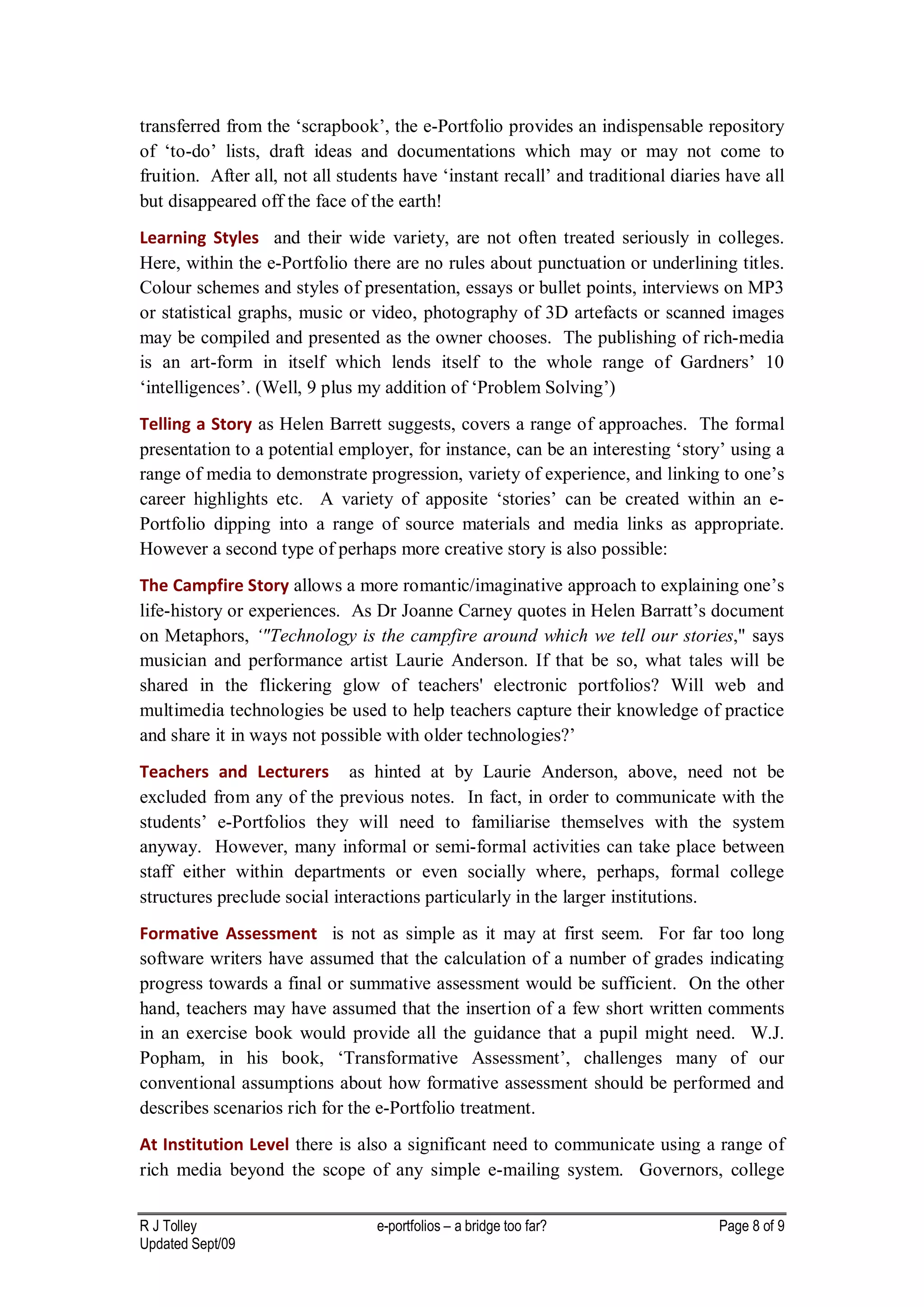 transferred from the ‘scrapbook’, the e-Portfolio provides an indispensable repository
of ‘to-do’ lists, draft ideas and documentations which may or may not come to
fruition. After all, not all students have ‘instant recall’ and traditional diaries have all
but disappeared off the face of the earth!
Learning Styles and their wide variety, are not often treated seriously in colleges.
Here, within the e-Portfolio there are no rules about punctuation or underlining titles.
Colour schemes and styles of presentation, essays or bullet points, interviews on MP3
or statistical graphs, music or video, photography of 3D artefacts or scanned images
may be compiled and presented as the owner chooses. The publishing of rich-media
is an art-form in itself which lends itself to the whole range of Gardners’ 10
‘intelligences’. (Well, 9 plus my addition of ‘Problem Solving’)
Telling a Story as Helen Barrett suggests, covers a range of approaches. The formal
presentation to a potential employer, for instance, can be an interesting ‘story’ using a
range of media to demonstrate progression, variety of experience, and linking to one’s
career highlights etc. A variety of apposite ‘stories’ can be created within an e-
Portfolio dipping into a range of source materials and media links as appropriate.
However a second type of perhaps more creative story is also possible:
The Campfire Story allows a more romantic/imaginative approach to explaining one’s
life-history or experiences. As Dr Joanne Carney quotes in Helen Barratt’s document
on Metaphors, ‘"Technology is the campfire around which we tell our stories," says
musician and performance artist Laurie Anderson. If that be so, what tales will be
shared in the flickering glow of teachers' electronic portfolios? Will web and
multimedia technologies be used to help teachers capture their knowledge of practice
and share it in ways not possible with older technologies?’
Teachers and Lecturers as hinted at by Laurie Anderson, above, need not be
excluded from any of the previous notes. In fact, in order to communicate with the
students’ e-Portfolios they will need to familiarise themselves with the system
anyway. However, many informal or semi-formal activities can take place between
staff either within departments or even socially where, perhaps, formal college
structures preclude social interactions particularly in the larger institutions.
Formative Assessment is not as simple as it may at first seem. For far too long
software writers have assumed that the calculation of a number of grades indicating
progress towards a final or summative assessment would be sufficient. On the other
hand, teachers may have assumed that the insertion of a few short written comments
in an exercise book would provide all the guidance that a pupil might need. W.J.
Popham, in his book, ‘Transformative Assessment’, challenges many of our
conventional assumptions about how formative assessment should be performed and
describes scenarios rich for the e-Portfolio treatment.
At Institution Level there is also a significant need to communicate using a range of
rich media beyond the scope of any simple e-mailing system. Governors, college

R J Tolley                       e-portfolios – a bridge too far?                 Page 8 of 9
Updated Sept/09
 