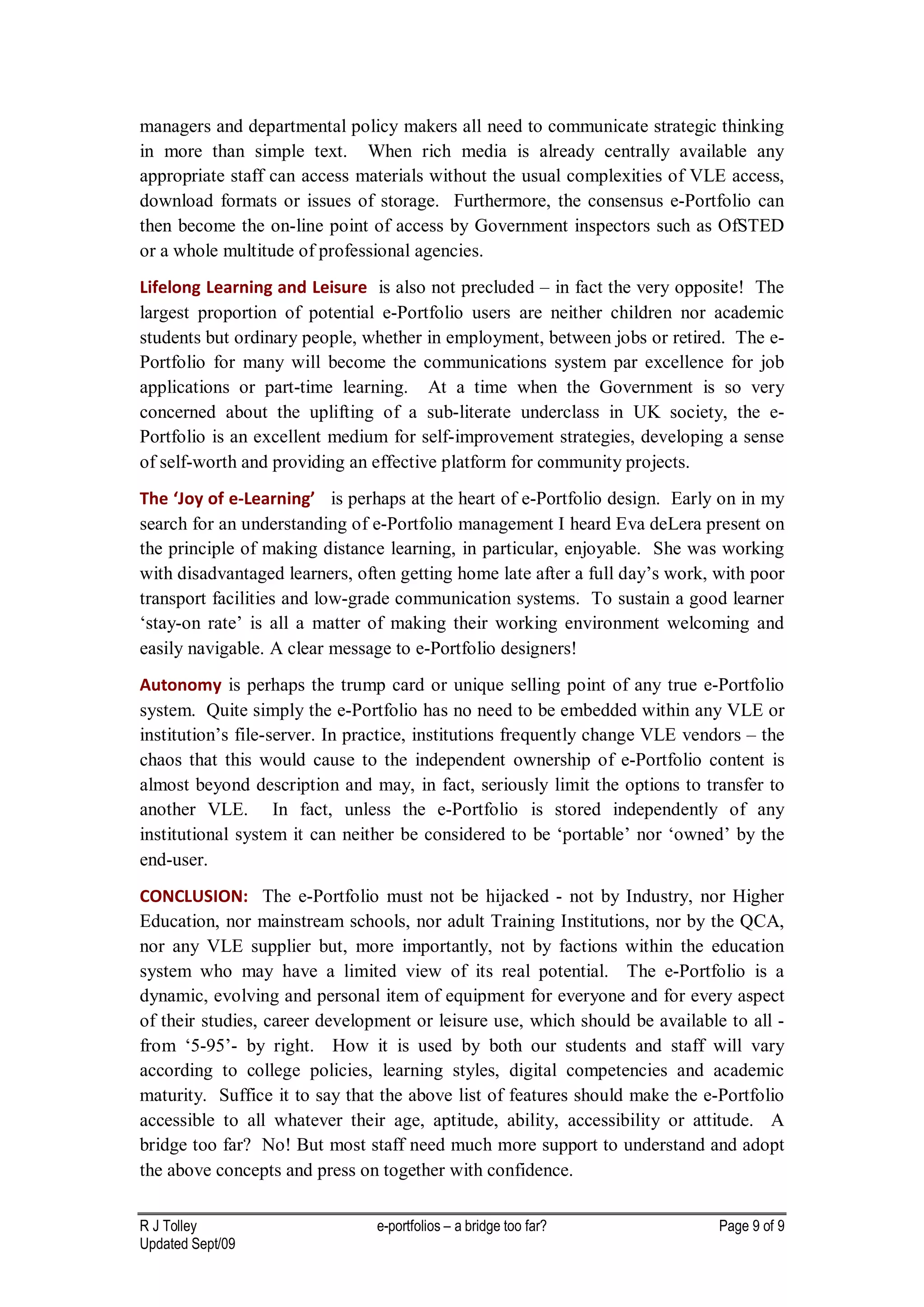 managers and departmental policy makers all need to communicate strategic thinking
in more than simple text. When rich media is already centrally available any
appropriate staff can access materials without the usual complexities of VLE access,
download formats or issues of storage. Furthermore, the consensus e-Portfolio can
then become the on-line point of access by Government inspectors such as OfSTED
or a whole multitude of professional agencies.
Lifelong Learning and Leisure is also not precluded – in fact the very opposite! The
largest proportion of potential e-Portfolio users are neither children nor academic
students but ordinary people, whether in employment, between jobs or retired. The e-
Portfolio for many will become the communications system par excellence for job
applications or part-time learning. At a time when the Government is so very
concerned about the uplifting of a sub-literate underclass in UK society, the e-
Portfolio is an excellent medium for self-improvement strategies, developing a sense
of self-worth and providing an effective platform for community projects.
The ‘Joy of e-Learning’ is perhaps at the heart of e-Portfolio design. Early on in my
search for an understanding of e-Portfolio management I heard Eva deLera present on
the principle of making distance learning, in particular, enjoyable. She was working
with disadvantaged learners, often getting home late after a full day’s work, with poor
transport facilities and low-grade communication systems. To sustain a good learner
‘stay-on rate’ is all a matter of making their working environment welcoming and
easily navigable. A clear message to e-Portfolio designers!
Autonomy is perhaps the trump card or unique selling point of any true e-Portfolio
system. Quite simply the e-Portfolio has no need to be embedded within any VLE or
institution’s file-server. In practice, institutions frequently change VLE vendors – the
chaos that this would cause to the independent ownership of e-Portfolio content is
almost beyond description and may, in fact, seriously limit the options to transfer to
another VLE. In fact, unless the e-Portfolio is stored independently of any
institutional system it can neither be considered to be ‘portable’ nor ‘owned’ by the
end-user.
CONCLUSION: The e-Portfolio must not be hijacked - not by Industry, nor Higher
Education, nor mainstream schools, nor adult Training Institutions, nor by the QCA,
nor any VLE supplier but, more importantly, not by factions within the education
system who may have a limited view of its real potential. The e-Portfolio is a
dynamic, evolving and personal item of equipment for everyone and for every aspect
of their studies, career development or leisure use, which should be available to all -
from ‘5-95’- by right. How it is used by both our students and staff will vary
according to college policies, learning styles, digital competencies and academic
maturity. Suffice it to say that the above list of features should make the e-Portfolio
accessible to all whatever their age, aptitude, ability, accessibility or attitude. A
bridge too far? No! But most staff need much more support to understand and adopt
the above concepts and press on together with confidence.

R J Tolley                      e-portfolios – a bridge too far?               Page 9 of 9
Updated Sept/09
 