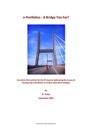 e-Portfolios - A Bridge Too Far?




An article first written for the FE Journal addressing the issues of
     introducing e-Portfolios in Further Education Colleges


                                   by
                              R J Tolley
                         September 2009




                      Photo from Flickr by Ratterrell
 
