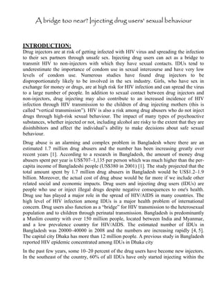 A bridge too near? Injecting drug users' sexual behaviour
INTRODUCTION:
Drug injectors are at risk of getting infected with HIV virus and spreading the infection
to their sex partners through unsafe sex. Injecting drug users can act as a bridge to
transmit HIV to non-injectors with which they have sexual contacts. IDUs tend to
underestimate the importance of condom use in sexual intercourse and have very low
levels of condom use. Numerous studies have found drug injectors to be
disproportionately likely to be involved in the sex industry. Girls, who have sex in
exchange for money or drugs, are at high risk for HIV infection and can spread the virus
to a large number of people. In addition to sexual contact between drug injectors and
non-injectors, drug injecting may also contribute to an increased incidence of HIV
infection through HIV transmission to the children of drug injecting mothers (this is
called “vertical transmission”). HIV is also a risk among drug abusers who do not inject
drugs through high-risk sexual behaviour. The impact of many types of psychoactive
substances, whether injected or not, including alcohol are risky to the extent that they are
disinhibitors and affect the individual’s ability to make decisions about safe sexual
behaviour.
Drug abuse is an alarming and complex problem in Bangladesh where there are an
estimated 1.7 million drug abusers and the number has been increasing greatly over
recent years [1]. According to a research in Bangladesh, the amount of money drug
abusers spent per year is US$707–1,135 per person which was much higher than the per-
capita income of Bangladeshi people (US$380 in 2001) [1]. The study projected that the
total amount spent by 1.7 million drug abusers in Bangladesh would be US$1.2–1.9
billion. Moreover, the actual cost of drug abuse would be far more if we include other
related social and economic impacts. Drug users and injecting drug users (IDUs) are
people who use or inject illegal drugs despite negative consequences to one's health.
Drug use has played a major role in the spread of HIV/AIDS in many countries. The
high level of HIV infection among IDUs is a major health problem of international
concern. Drug users also function as a “bridge” for HIV transmission to the heterosexual
population and to children through perinatal transmission. Bangladesh is predominantly
a Muslim country with over 150 million people, located between India and Myanmar,
and a low prevalence country for HIV/AIDS. The estimated number of IDUs in
Bangladesh was 20000–40000 in 2008 and the numbers are increasing rapidly [4, 5].
The capital city Dhaka has more than 12 million people. A previous study in Bangladesh
reported HIV epidemic concentrated among IDUs in Dhaka city
In the past few years, some 10–20 percent of the drug users have become new injectors.
In the southeast of the country, 60% of all IDUs have only started injecting within the
 