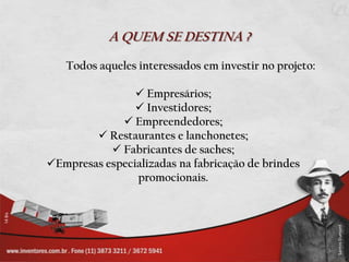 A QUEM SE DESTINA ?
   Todos aqueles interessados em investir no projeto:

                 Empresários;
                 Investidores;
              Empreendedores;
         Restaurantes e lanchonetes;
            Fabricantes de saches;
Empresas especializadas na fabricação de brindes
                promocionais.
 