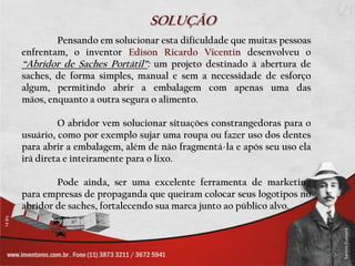 SOLUÇÃO
        Pensando em solucionar esta dificuldade que muitas pessoas
enfrentam, o inventor Edison Ricardo Vicentin desenvolveu o
“Abridor de Saches Portátil”: um projeto destinado à abertura de
saches, de forma simples, manual e sem a necessidade de esforço
algum, permitindo abrir a embalagem com apenas uma das
mãos, enquanto a outra segura o alimento.

         O abridor vem solucionar situações constrangedoras para o
usuário, como por exemplo sujar uma roupa ou fazer uso dos dentes
para abrir a embalagem, além de não fragmentá-la e após seu uso ela
irá direta e inteiramente para o lixo.

        Pode ainda, ser uma excelente ferramenta de marketing
para empresas de propaganda que queiram colocar seus logotipos no
abridor de saches, fortalecendo sua marca junto ao público alvo.
 
