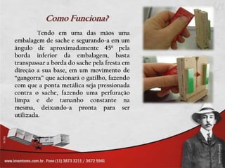 Como Funciona?
         Tendo em uma das mãos uma
embalagem de sache e segurando-a em um
ângulo de aproximadamente 45º pela
borda inferior da embalagem, basta
transpassar a borda do sache pela fresta em
direção a sua base, em um movimento de
“gangorra” que acionará o gatilho, fazendo
com que a ponta metálica seja pressionada
contra o sache, fazendo uma perfuração
limpa e de tamanho constante na
mesma, deixando-a pronta para ser
utilizada.
 