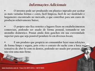 Informações Adicionais
       O invento pode ser produzido em plástico injetado por aceitar
as mais variadas formas e cores, fácil limpeza, fácil de ser modelado e
largamente encontrado no mercado, o que contribui para um custo de
produção relativamente baixo;

        O projeto não fica restrito a lugares fixos ou estabelecimentos
comerciais, podendo ser usado de forma pessoal, tornando-se um
utensílio doméstico. Possui ainda dois ganchos em sua extremidade
superior para que seja possível pendurá-lo em diversos locais;

       É um produto que propicia ao consumidor fazer suas refeições
de forma limpa e segura, pois evita o contato do sache com a boca na
tentativa de abrí-lo com os dentes, podendo ser usado por pessoas que
não têm uma mão firme.
 