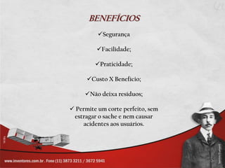 BENEFÍCIOS
          Segurança

         Facilidade;

         Praticidade;

      Custo X Benefício;

     Não deixa resíduos;

 Permite um corte perfeito, sem
 estragar o sache e nem causar
    acidentes aos usuários.
 