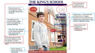 The school logo is
so faded that it is
really hard to see.
Shows the price of
the magazine, cheap
so people would want
to buy it.

The lighting on the
school building makes
it look very appealing
and eye catching.

The word “new” appeals
to the readers because
they would want to
know what it is
They have space to write
the school details such as
the website, or phone
number but they have left it
blank.

Giving readers to
input in the school
community.

Teaser story – shows what will
be inside but in a snappy
sentence so the audience know
whether they would want to read
inside if it appeals to them.
All the font on the
magazine is
different so it lacks
consistency.

 