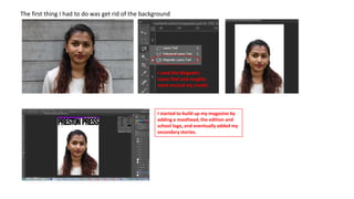 The first thing I had to do was get rid of the background

I used the Magnetic
Lasso Tool and roughly
went around my model.

I started to build up my magazine by
adding a masthead, the edition and
school logo, and eventually added my
secondary stories.

 