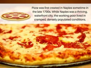 Pizza was first created in Naples sometime in
the late 1700s. While Naples was a thriving,
waterfront city, the working poor lived in
cramped, densely populated conditions.
 
